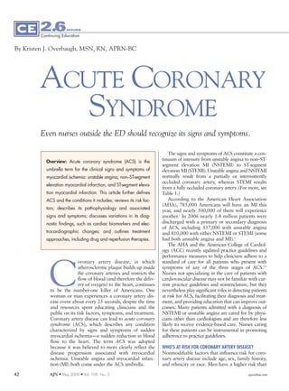 2.6          HOURS

        Continuing Education


By Kristen J. Overbaugh, MSN, RN, APRN-BC




        ACUTE CORONARY
           SYNDROME
        Even nurses outside the ED should recognize its signs and symptoms.

                                                                         The signs and symptoms of ACS constitute a con-
          Overview: Acute coronary syndrome (ACS) is the              tinuum of intensity from unstable angina to non–ST-
                                                                      segment elevation MI (NSTEMI) to ST-segment
          umbrella term for the clinical signs and symptoms of        elevation MI (STEMI). Unstable angina and NSTEMI
          myocardial ischemia: unstable angina, non–ST-segment        normally result from a partially or intermittently
                                                                      occluded coronary artery, whereas STEMI results
          elevation myocardial infarction, and ST-segment eleva-
                                                                      from a fully occluded coronary artery. (For more, see
          tion myocardial infarction. This article further defines    Table 1.)
          ACS and the conditions it includes; reviews its risk fac-      According to the American Heart Association
                                                                      (AHA), 785,000 Americans will have an MI this
          tors; describes its pathophysiology and associated
                                                                      year, and nearly 500,000 of them will experience
          signs and symptoms; discusses variations in its diag-       another.1 In 2006 nearly 1.4 million patients were
          nostic findings, such as cardiac biomarkers and elec-       discharged with a primary or secondary diagnosis
                                                                      of ACS, including 537,000 with unstable angina
          trocardiographic changes; and outlines treatment            and 810,000 with either NSTEMI or STEMI (some
          approaches, including drug and reperfusion therapies.       had both unstable angina and MI).1
                                                                         The AHA and the American College of Cardiol-
                                                                      ogy (ACC) recently updated practice guidelines and
                                                                      performance measures to help clinicians adhere to a




            C
                           oronary artery disease, in which           standard of care for all patients who present with
                           atherosclerotic plaque builds up inside    symptoms of any of the three stages of ACS.2-5
                           the coronary arteries and restricts the    Nurses not specializing in the care of patients with
                           flow of blood (and therefore the deliv-    cardiovascular disease may not be familiar with cur-
                           ery of oxygen) to the heart, continues     rent practice guidelines and nomenclature, but they
            to be the number-one killer of Americans. One             nevertheless play significant roles in detecting patients
            woman or man experiences a coronary artery dis-           at risk for ACS, facilitating their diagnosis and treat-
            ease event about every 25 seconds, despite the time       ment, and providing education that can improve out-
            and resources spent educating clinicians and the          comes. Many patients admitted with a diagnosis of
            public on its risk factors, symptoms, and treatment.      NSTEMI or unstable angina are cared for by physi-
            Coronary artery disease can lead to acute coronary        cians other than cardiologists and are therefore less
            syndrome (ACS), which describes any condition             likely to receive evidence-based care. Nurses caring
            characterized by signs and symptoms of sudden             for these patients can be instrumental in promoting
            myocardial ischemia—a sudden reduction in blood           adherence to practice guidelines.
            flow to the heart. The term ACS was adopted
            because it was believed to more clearly reflect the       WHO’S AT RISK FOR CORONARY ARTERY DISEASE?
            disease progression associated with myocardial            Nonmodifiable factors that influence risk for coro-
            ischemia. Unstable angina and myocardial infarc-          nary artery disease include age, sex, family history,
            tion (MI) both come under the ACS umbrella.               and ethnicity or race. Men have a higher risk than

42          AJN M May 2009     M   Vol. 109, No. 5                                                                  ajnonline.com
 