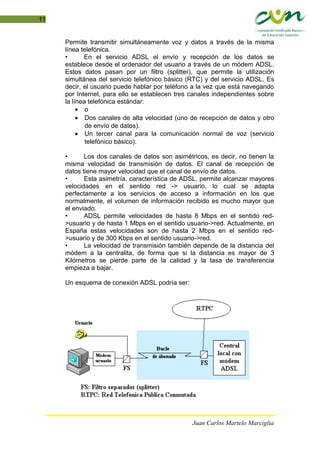 11
Permite transmitir simultáneamente voz y datos a través de la misma
línea telefónica.
• En el servicio ADSL el envío y recepción de los datos se
establece desde el ordenador del usuario a través de un módem ADSL.
Estos datos pasan por un filtro (splitter), que permite la utilización
simultánea del servicio telefónico básico (RTC) y del servicio ADSL. Es
decir, el usuario puede hablar por teléfono a la vez que está navegando
por Internet, para ello se establecen tres canales independientes sobre
la línea telefónica estándar:
• o
• Dos canales de alta velocidad (uno de recepción de datos y otro
de envío de datos).
• Un tercer canal para la comunicación normal de voz (servicio
telefónico básico).
• Los dos canales de datos son asimétricos, es decir, no tienen la
misma velocidad de transmisión de datos. El canal de recepción de
datos tiene mayor velocidad que el canal de envío de datos.
• Esta asimetría, característica de ADSL, permite alcanzar mayores
velocidades en el sentido red -> usuario, lo cual se adapta
perfectamente a los servicios de acceso a información en los que
normalmente, el volumen de información recibido es mucho mayor que
el enviado.
• ADSL permite velocidades de hasta 8 Mbps en el sentido red-
>usuario y de hasta 1 Mbps en el sentido usuario->red. Actualmente, en
España estas velocidades son de hasta 2 Mbps en el sentido red-
>usuario y de 300 Kbps en el sentido usuario->red.
• La velocidad de transmisión también depende de la distancia del
módem a la centralita, de forma que si la distancia es mayor de 3
Kilómetros se pierde parte de la calidad y la tasa de transferencia
empieza a bajar.
Un esquema de conexión ADSL podría ser:
Juan Carlos Martelo Marciglia
 
