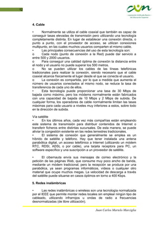 12
4. Cable
• Normalmente se utiliza el cable coaxial que también es capaz de
conseguir tasas elevadas de transmisión pero utilizando una tecnología
completamente distinta. En lugar de establecer una conexión directa, o
punto a punto, con el proveedor de acceso, se utilizan conexiones
multipunto, en las cuales muchos usuarios comparten el mismo cable.
• Las principales consecuencias del uso de esta tecnología son:
o Cada nodo (punto de conexión a la Red) puede dar servicio a
entre 500 y 2000 usuarios.
o Para conseguir una calidad óptima de conexión la distancia entre
el nodo y el usuario no puede superar los 500 metros.
o No se pueden utilizar los cables de las líneas telefónicas
tradicionales para realizar la conexión, siendo necesario que el cable
coaxial alcance físicamente el lugar desde el que se conecta el usuario.
o La conexión es compartida, por lo que a medida que aumenta el
número de usuarios conectados al mismo nodo, se reduce la tasa de
transferencia de cada uno de ellos.
• Esta tecnología puede proporcionar una tasa de 30 Mbps de
bajada como máximo, pero los módems normalmente están fabricados
con una capacidad de bajada de 10 Mbps y 2 Mbps de subida. De
cualquier forma, los operadores de cable normalmente limitan las tasas
máximas para cada usuario a niveles muy inferiores a estos, sobre todo
en la dirección de subida.
Vía satélite
• En los últimos años, cada vez más compañías están empleando
este sistema de transmisión para distribuir contenidos de Internet o
transferir ficheros entre distintas sucursales. De esta manera, se puede
aliviar la congestión existente en las redes terrestres tradicionales.
• El sistema de conexión que generalmente se emplea es un
híbrido de satélite y teléfono. Hay que tener instalada una antena
parabólica digital, un acceso telefónico a Internet (utilizando un módem
RTC, RDSI, ADSL o por cable), una tarjeta receptora para PC, un
software específico y una suscripción a un proveedor de satélite.
• El cibernauta envía sus mensajes de correo electrónico y la
petición de las páginas Web, que consume muy poco ancho de banda,
mediante un módem tradicional, pero la recepción se produce por una
parabólica, ya sean programas informáticos, vídeos o cualquier otro
material que ocupe muchos megas. La velocidad de descarga a través
del satélite puede situarse en casos óptimos en torno a 400 Kbps.
5. Redes inalámbricas
• Las redes inalámbricas o wireless son una tecnología normalizada
por el IEEE que permite montar redes locales sin emplear ningún tipo de
cableado, utilizando infrarrojos u ondas de radio a frecuencias
desnormalizadas (de libre utilización).
Juan Carlos Martelo Marciglia
 