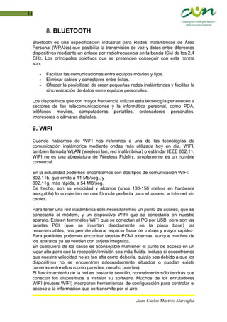 14
8. BLUETOOTH
Bluetooth es una especificación industrial para Redes Inalámbricas de Área
Personal (WPANs) que posibilita la transmisión de voz y datos entre diferentes
dispositivos mediante un enlace por radiofrecuencia en la banda ISM de los 2,4
GHz. Los principales objetivos que se pretenden conseguir con esta norma
son:
• Facilitar las comunicaciones entre equipos móviles y fijos.
• Eliminar cables y conectores entre éstos.
• Ofrecer la posibilidad de crear pequeñas redes inalámbricas y facilitar la
sincronización de datos entre equipos personales.
Los dispositivos que con mayor frecuencia utilizan esta tecnología pertenecen a
sectores de las telecomunicaciones y la informática personal, como PDA,
teléfonos móviles, computadoras portátiles, ordenadores personales,
impresoras o cámaras digitales.
9. WIFI
Cuando hablamos de WIFI nos referimos a una de las tecnologías de
comunicación inalámbrica mediante ondas más utilizada hoy en día. WIFI,
también llamada WLAN (wireless lan, red inalámbrica) o estándar IEEE 802.11.
WIFI no es una abreviatura de Wireless Fidelity, simplemente es un nombre
comercial.
En la actualidad podemos encontrarnos con dos tipos de comunicación WIFI:
802.11b, que emite a 11 Mb/seg., y
802.11g, más rápida, a 54 MB/seg.
De hecho, son su velocidad y alcance (unos 100-150 metros en hardware
asequible) lo convierten en una fórmula perfecta para el acceso a Internet sin
cables.
Para tener una red inalámbrica sólo necesitaremos un punto de acceso, que se
conectaría al módem, y un dispositivo WIFI que se conectaría en nuestro
aparato. Existen terminales WIFI que se conectan al PC por USB, pero son las
tarjetas PCI (que se insertan directamente en la placa base) las
recomendables, nos permite ahorrar espacio físico de trabajo y mayor rapidez.
Para portátiles podemos encontrar tarjetas PCMI externas, aunque muchos de
los aparatos ya se venden con tarjeta integrada.
En cualquiera de los casos es aconsejable mantener el punto de acceso en un
lugar alto para que la recepción/emisión sea más fluida. Incluso si encontramos
que nuestra velocidad no es tan alta como debería, quizás sea debido a que los
dispositivos no se encuentren adecuadamente situados o puedan existir
barreras entre ellos (como paredes, metal o puertas).
El funcionamiento de la red es bastante sencillo, normalmente sólo tendrás que
conectar los dispositivos e instalar su software. Muchos de los enrutadores
WIFI (routers WIFI) incorporan herramientas de configuración para controlar el
acceso a la información que se transmite por el aire.
Juan Carlos Martelo Marciglia
 