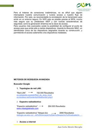 15
Pero al tratarse de conexiones inalámbricas, no es difícil que alguien
interceptara nuestra comunicación y tuviera acceso a nuestro flujo de
información. Por esto, es recomendable la encriptación de la transmisión para
emitir en un entorno seguro. En WIFI esto es posible gracias al WPA, mucho
más seguro que su predecesor WEP y con nuevas características de
seguridad, como la generación dinámica de la clave de acceso.
Para usuarios más avanzados existe la posibilidad de configurar el punto de
acceso para que emita sólo a ciertos dispositivos. Usando la dirección MAC, un
identificador único de los dispositivos asignados durante su construcción, y
permitiendo el acceso solamente a los dispositivos instalados.
METODOS DE BÚSQUEDA AVANZADA
Buscador Google
1. Topologías de red LAN:
“Red LAN” 192.000 Resultados
es.wikipedia.org/wiki/Red_de_área_local
es.kioskea.net/contents/initiation/lan.php3
2. Espectro radioeléctrico
“Espectro radioeléctrico” 564.000 Resultados
www.vidadigitalradio.com
“Espectro radioeléctrico” filetype:doc 2890 Resultados
radiogis.uis.edu.co/.../el%20concepto%20de%20espectro%20radioeléctri... -
3. Acceso a internet
Juan Carlos Martelo Marciglia
 