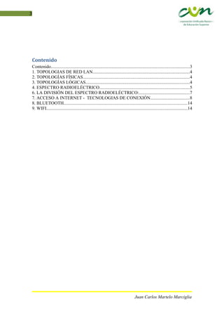 3
Contenido
Contenido...........................................................................................................................3
1. TOPOLOGIAS DE RED LAN......................................................................................4
2. TOPOLOGÍAS FÍSICAS..............................................................................................4
3. TOPOLOGÍAS LÓGICAS............................................................................................4
4. ESPECTRO RADIOELÉCTRICO................................................................................5
6. LA DIVISIÓN DEL ESPECTRO RADIOELÉCTRICO:.............................................7
7. ACCESO A INTERNET - TECNOLOGIAS DE CONEXIÓN..................................8
8. BLUETOOTH.............................................................................................................14
9. WIFI.............................................................................................................................14
Juan Carlos Martelo Marciglia
 