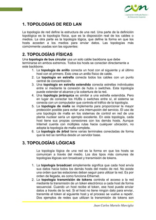 4
1. TOPOLOGIAS DE RED LAN
La topología de red define la estructura de una red. Una parte de la definición
topológica es la topología física, que es la disposición real de los cables o
medios. La otra parte es la topología lógica, que define la forma en que los
hosts acceden a los medios para enviar datos. Las topologías más
comúnmente usadas son las siguientes:
2. TOPOLOGÍAS FÍSICAS
Una topología de bus circular usa un solo cable backbone que debe
terminarse en ambos extremos. Todos los hosts se conectan directamente a
este backbone.
1. La topología de anillo conecta un host con el siguiente y al último
host con el primero. Esto crea un anillo físico de cable.
2. La topología en estrella conecta todos los cables con un punto
central de concentración.
3. Una topología en estrella extendida conecta estrellas individuales
entre sí mediante la conexión de hubs o switches. Esta topología
puede extender el alcance y la cobertura de la red.
4. Una topología jerárquica es similar a una estrella extendida. Pero
en lugar de conectar los HUBs o switches entre sí, el sistema se
conecta con un computador que controla el tráfico de la topología.
5. La topología de malla se implementa para proporcionar la mayor
protección posible para evitar una interrupción del servicio. El uso de
una topología de malla en los sistemas de control en red de una
planta nuclear sería un ejemplo excelente. En esta topología, cada
host tiene sus propias conexiones con los demás hosts. Aunque
Internet cuenta con múltiples rutas hacia cualquier ubicación, no
adopta la topología de malla completa.
6. La topología de árbol tiene varias terminales conectadas de forma
que la red se ramifica desde un servidor base.
3. TOPOLOGÍAS LÓGICAS
La topología lógica de una red es la forma en que los hosts se
comunican a través del medio. Los dos tipos más comunes de
topologías lógicas son broadcast y transmisión de tokens.
1. La topología broadcast simplemente significa que cada host envía
sus datos hacia todos los demás hosts del medio de red. No existe
una orden que las estaciones deban seguir para utilizar la red. Es por
orden de llegada, es como funciona Ethernet.
2. La topología transmisión de tokens controla el acceso a la red
mediante la transmisión de un token electrónico a cada host de forma
secuencial. Cuando un host recibe el token, ese host puede enviar
datos a través de la red. Si el host no tiene ningún dato para enviar,
transmite el token al siguiente host y el proceso se vuelve a repetir.
Dos ejemplos de redes que utilizan la transmisión de tokens son
Juan Carlos Martelo Marciglia
 