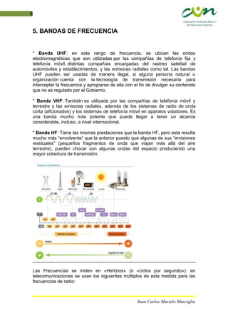 6
5. BANDAS DE FRECUENCIA
* Banda UHF: en este rango de frecuencia, se ubican las ondas
electromagnéticas que son utilizadas por las compañías de telefonía fija y
telefonía móvil, distintas compañías encargadas del rastreo satelital de
automóviles y establecimientos, y las emisoras radiales como tal. Las bandas
UHF pueden ser usadas de manera ilegal, si alguna persona natural u
organización cuenta con la tecnología de transmisión necesaria para
interceptar la frecuencia y apropiarse de ella con el fin de divulgar su contenido
que no es regulado por el Gobierno.
* Banda VHF: También es utilizada por las compañías de telefonía móvil y
terrestre y las emisoras radiales, además de los sistemas de radio de onda
corta (aficionados) y los sistemas de telefonía móvil en aparatos voladores. Es
una banda mucho más potente que puede llegar a tener un alcance
considerable, incluso, a nivel internacional.
* Banda HF: Tiene las mismas prestaciones que la banda HF, pero esta resulta
mucho más “envolvente” que la anterior puesto que algunas de sus “emisiones
residuales” (pequeños fragmentos de onda que viajan más allá del aire
terrestre), pueden chocar con algunas ondas del espacio produciendo una
mayor cobertura de transmisión.
Las Frecuencias se miden en «Hertzios» (o «ciclos por segundo»): en
telecomunicaciones se usan los siguientes múltiplos de esta medida para las
frecuencias de radio:
Juan Carlos Martelo Marciglia
 