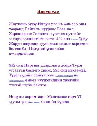 Нирун улс 


Жоужань буюу Нирун улс нь 330­555 оны 
хооронд Байгаль нуураас Говь цөл, 
Харшаараас Солонгос хүртэлх нутгийг 
захирч оршин тогтножээ. 402 онд Шэлүнь буюу 
Жарун ширээнд сууж хаан цолыг хэрэглэх 
болсон ба Шэлүний үеэс хойш 
хүчирхэгжсэн. 


552 онд Нируны удирдлага доорх Түрэг 
угсаатан бослого хийж, 555 онд мөхөөжээ. 
Түрэгүүдийн байгуулсан Түрэгийн эзэнт гүрэн нь 
Чингисийн гүрнээс өмнөх нүүдэлчдийн хамгийн 

хүчтэй гүрэн байжээ.


Нируны зарим хэсэг Монголоос гарч VI 
зууны үед Ижил мөрний хөндийд хүрээд 
 