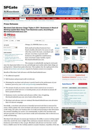 advertisement | your ad
                                           here


home of the

Subscribe to the weekend Chronicle

 Search                                SFGate        Web Search by YAHOO!           Businesses | Advanced                                             Sign In |
                                                                                                                                                      Register


Technology      Markets   Small Business     C hron 200     Real Estate   Home Guides       Press Releases


Press Releases
Merchant Cash Advance Usage Triples in 2011: Businesses in Need of
Working Capital Steer Away From Business Loans, According to
MerchantCashinAdvance.com


Tuesday, June 21, 2011

   PRINT        E-MAIL         SHARE                                 FONT | SIZE:



GET QUOTE                                     Chicago, IL (PRWEB) June 21, 2011                              22
Enter Sym bol             GO                                                                                      Galleries                       1-3 of 21
                                              Both small and medium businesses have
Sym bol Look up                               found a healthy alternative for access to cash
                                              when they need it the most, a merchant cash                    2
MORE BUSINESS
  Federal judge blocks Indiana's new          advance. Less than 10 percent of all
  immigration law 06.24.11                    businesses who applied for small business                             Best             1986              San
  C annes ad prize asks novel                                                                                       bargains         Honda             Francisco
                                              loans went home empty handed, reports                                 for fam ilies    Accord            Pride
  question: Did it work? 06.24.11
                                              MerchantCashinAdvance.com.                                            headed           hatchback         parade:
  FTC 's antitrust inquiry turns up heat                                                                            to...                              The...
  on Google 06.24.11
                                    The economy is undoubtedly nearing its worst peak                                         advertisement | your ad here

since the depression believe it or not, and although most media outlets claim things are
getting better- blatant facts point otherwise. This explains why the rapid growth of the
amount of merchant cash advance requests by business owners is no surprise.

Benefits of Merchant Cash Advances with MerchantCashinAdvance:

   No collateral required.

   Both business and personal credit is irrelevant .

   Obtaining the merchant cash advance is purely based on the performance of your
   business, proven by your credit card processing transaction history.

   The amount of cash you receive comes down to how much of your revenue is
   processed via credit card over a 6 month period; you are advanced an amount off                                1. Shocked Russian woman dies at her own
   future projected income.                                                                                          funeral
                                                                                                                  2. Stolen dog used to belong to suspect; case
                                                                                                                     dropped
   Businesses receive merchant cash advances within 7 days of applying,                                           3. 'Offensive' images found in S.F. school
   MerchantCashinAdvance.com wires funds within 48 hours.                                                            murals
                                                                                                                  4. Google's 'hidden rainbow' causes
                                                                                                                     controversy
   Merchant cash advance rates are minimal, MerchantCashinAdvance.com advocates                                   5. Hugh Hefner has a new 'best girl'
   their 0% interest campaign.                                                                                    6. Best bargains for families headed to Hawaii
                                                                                                                  7. Peter Falk, TV's rumpled C olumbo, has died
Essentially, a merchant cash advance is basically borrowed cash that is unsecured by
assets, which explains why most merchant cash advance companies do not rely on your                               FROM OUR HOMEPAGE
credit rating. The sales your business does via credit card processing is what determines
the amount of funding you receive. It is automatically re-paid to the merchant cash
advance provider over time in your future credit card transactions, this is referred to as
credit card factoring.

Merchant Cash Advances in essence give businesses the ability to access working capital
when they need it the most. In light of the continuous economic downturn, most small
businesses need whatever they can get. Merchant cash advance services have surely
been a reliable source for the working capital to expand a business, regardless of the size.                      Not hot for this teacher


                                                                                                                                     converted by Web2PDFConvert.com
 