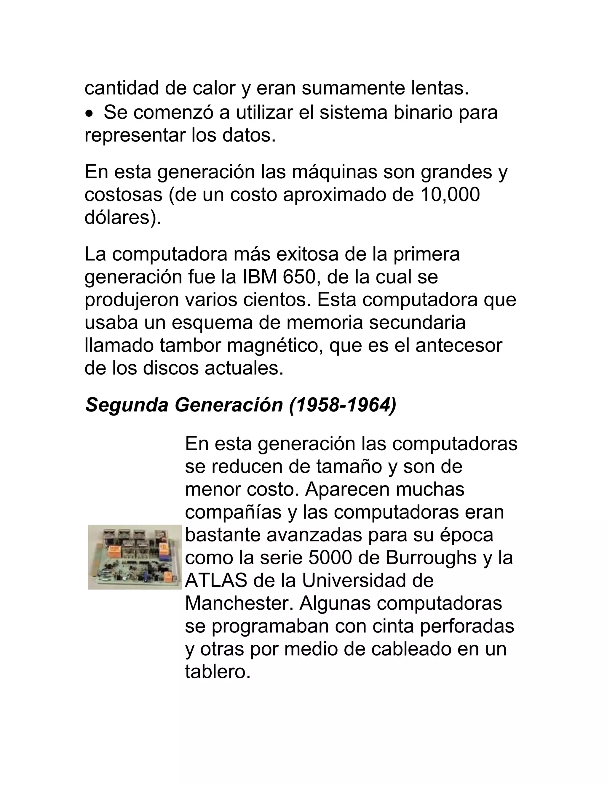 cantidad de calor y eran sumamente lentas.
 Se comenzó a utilizar el sistema binario para
representar los datos.
En esta generación las máquinas son grandes y
costosas (de un costo aproximado de 10,000
dólares).
La computadora más exitosa de la primera
generación fue la IBM 650, de la cual se
produjeron varios cientos. Esta computadora que
usaba un esquema de memoria secundaria
llamado tambor magnético, que es el antecesor
de los discos actuales.
Segunda Generación (1958-1964)
           En esta generación las computadoras
           se reducen de tamaño y son de
           menor costo. Aparecen muchas
           compañías y las computadoras eran
           bastante avanzadas para su época
           como la serie 5000 de Burroughs y la
           ATLAS de la Universidad de
           Manchester. Algunas computadoras
           se programaban con cinta perforadas
           y otras por medio de cableado en un
           tablero.
 