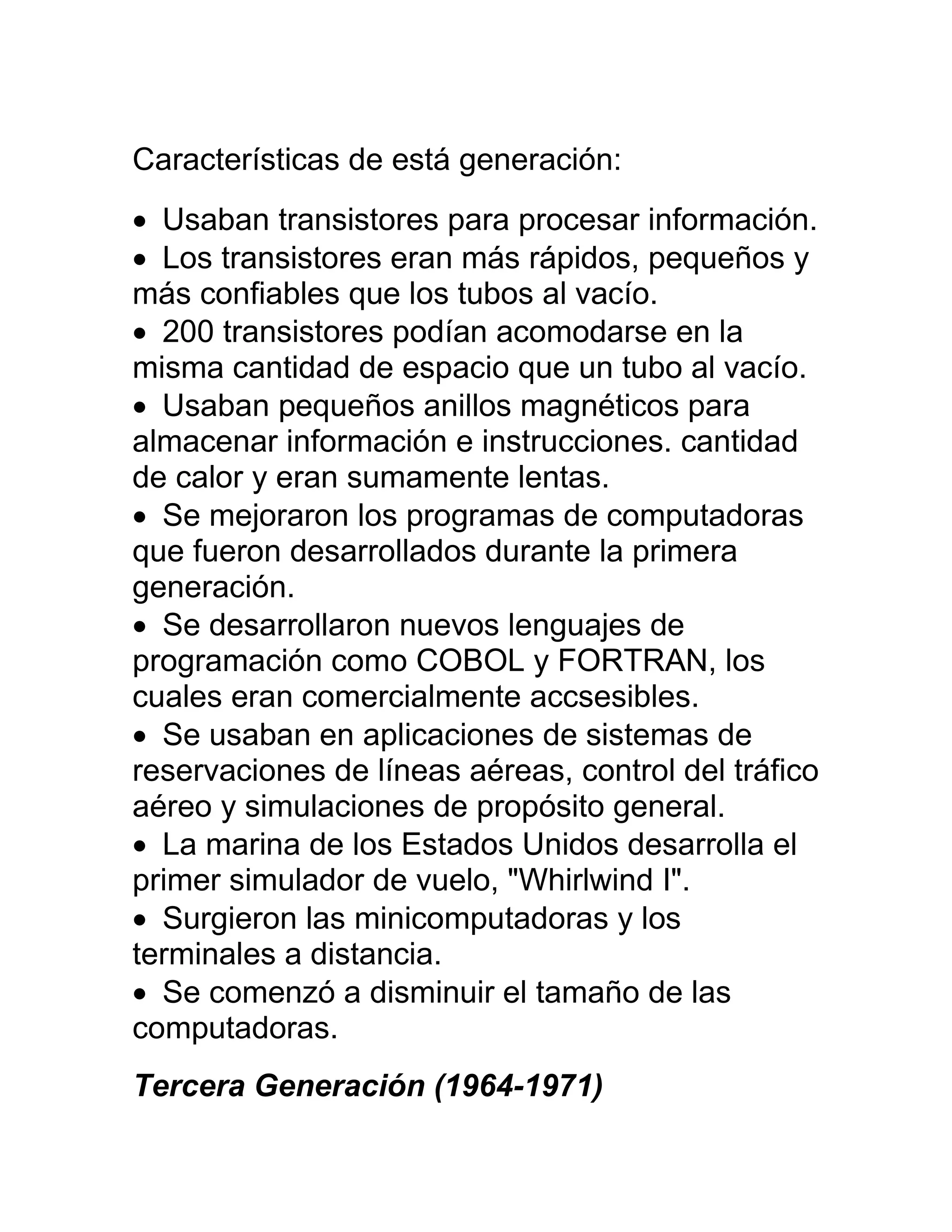 Características de está generación:
 Usaban transistores para procesar información.
 Los transistores eran más rápidos, pequeños y
más confiables que los tubos al vacío.
 200 transistores podían acomodarse en la
misma cantidad de espacio que un tubo al vacío.
 Usaban pequeños anillos magnéticos para
almacenar información e instrucciones. cantidad
de calor y eran sumamente lentas.
 Se mejoraron los programas de computadoras
que fueron desarrollados durante la primera
generación.
 Se desarrollaron nuevos lenguajes de
programación como COBOL y FORTRAN, los
cuales eran comercialmente accsesibles.
 Se usaban en aplicaciones de sistemas de
reservaciones de líneas aéreas, control del tráfico
aéreo y simulaciones de propósito general.
 La marina de los Estados Unidos desarrolla el
primer simulador de vuelo, "Whirlwind I".
 Surgieron las minicomputadoras y los
terminales a distancia.
 Se comenzó a disminuir el tamaño de las
computadoras.
Tercera Generación (1964-1971)
 