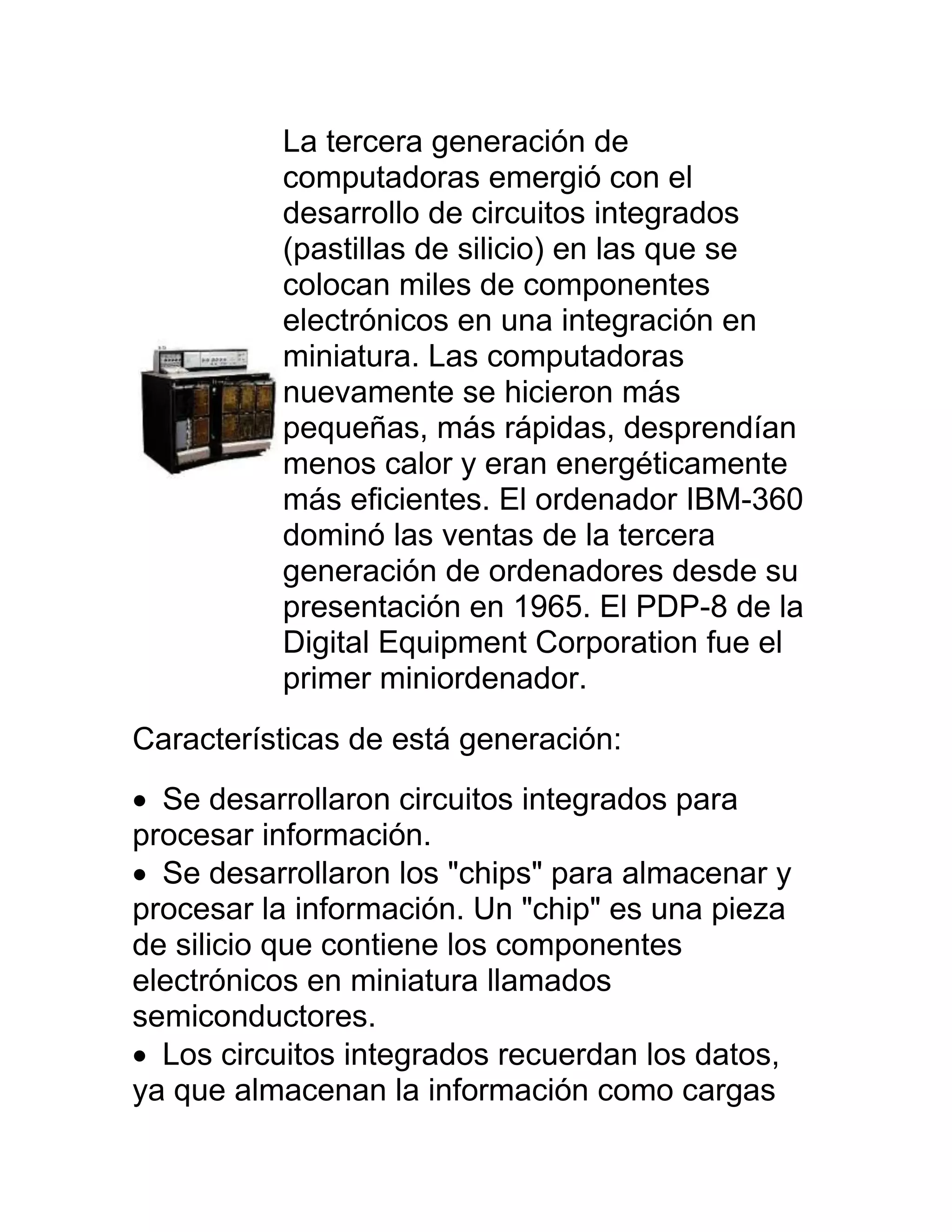 La tercera generación de
          computadoras emergió con el
          desarrollo de circuitos integrados
          (pastillas de silicio) en las que se
          colocan miles de componentes
          electrónicos en una integración en
          miniatura. Las computadoras
          nuevamente se hicieron más
          pequeñas, más rápidas, desprendían
          menos calor y eran energéticamente
          más eficientes. El ordenador IBM-360
          dominó las ventas de la tercera
          generación de ordenadores desde su
          presentación en 1965. El PDP-8 de la
          Digital Equipment Corporation fue el
          primer miniordenador.
Características de está generación:
 Se desarrollaron circuitos integrados para
procesar información.
 Se desarrollaron los "chips" para almacenar y
procesar la información. Un "chip" es una pieza
de silicio que contiene los componentes
electrónicos en miniatura llamados
semiconductores.
 Los circuitos integrados recuerdan los datos,
ya que almacenan la información como cargas
 
