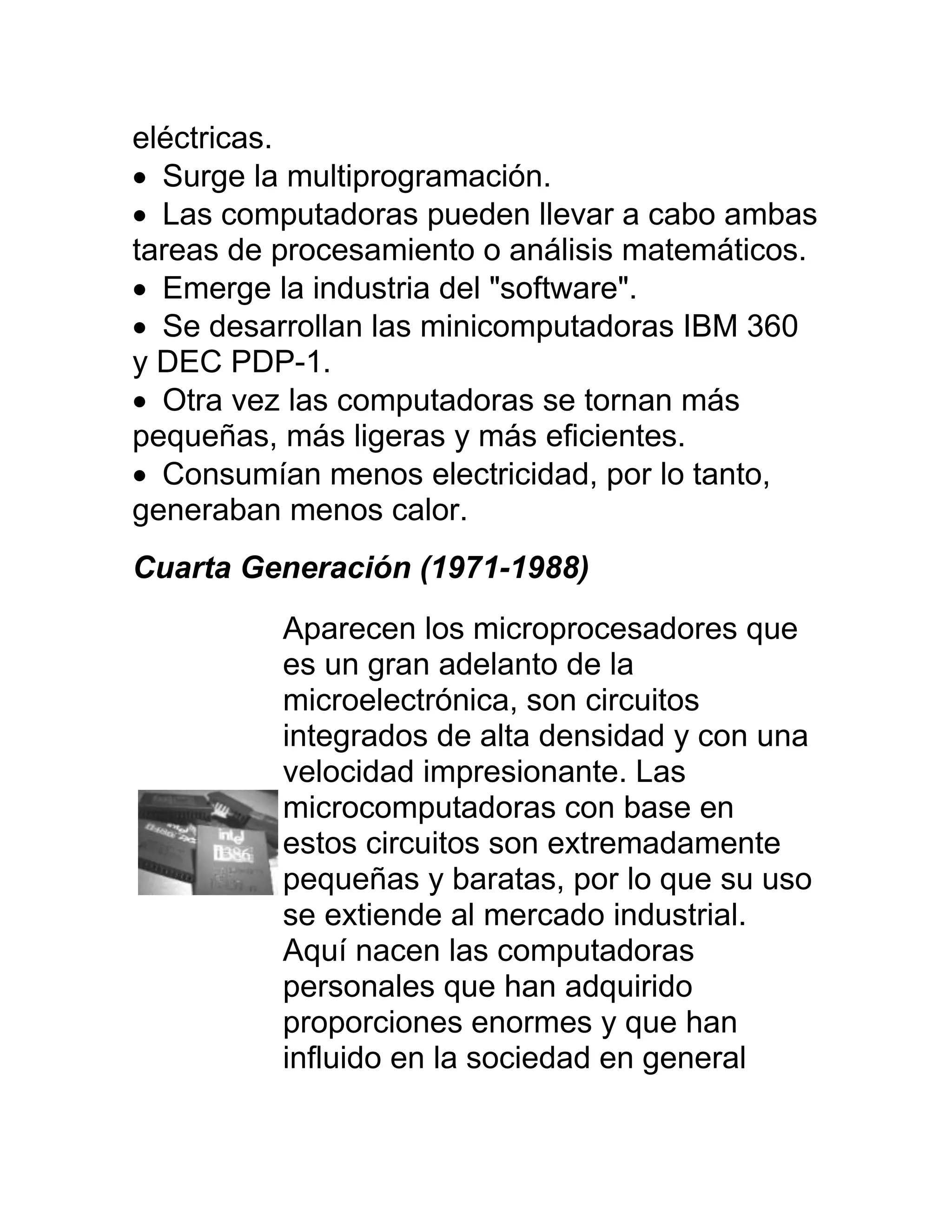 eléctricas.
 Surge la multiprogramación.
 Las computadoras pueden llevar a cabo ambas
tareas de procesamiento o análisis matemáticos.
 Emerge la industria del "software".
 Se desarrollan las minicomputadoras IBM 360
y DEC PDP-1.
 Otra vez las computadoras se tornan más
pequeñas, más ligeras y más eficientes.
 Consumían menos electricidad, por lo tanto,
generaban menos calor.
Cuarta Generación (1971-1988)
          Aparecen los microprocesadores que
          es un gran adelanto de la
          microelectrónica, son circuitos
          integrados de alta densidad y con una
          velocidad impresionante. Las
          microcomputadoras con base en
          estos circuitos son extremadamente
          pequeñas y baratas, por lo que su uso
          se extiende al mercado industrial.
          Aquí nacen las computadoras
          personales que han adquirido
          proporciones enormes y que han
          influido en la sociedad en general
 