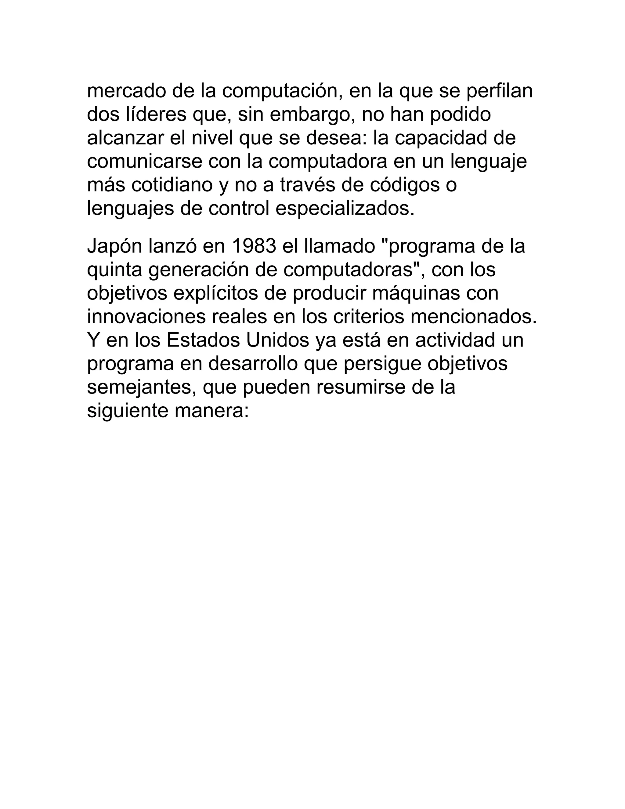 mercado de la computación, en la que se perfilan
dos líderes que, sin embargo, no han podido
alcanzar el nivel que se desea: la capacidad de
comunicarse con la computadora en un lenguaje
más cotidiano y no a través de códigos o
lenguajes de control especializados.
Japón lanzó en 1983 el llamado "programa de la
quinta generación de computadoras", con los
objetivos explícitos de producir máquinas con
innovaciones reales en los criterios mencionados.
Y en los Estados Unidos ya está en actividad un
programa en desarrollo que persigue objetivos
semejantes, que pueden resumirse de la
siguiente manera:
 