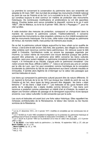 11
La première loi concernant la conservation du patrimoine dans son ensemble est
adoptée le 30 mars 1887. Son but était de protéger les monuments d’intérêt national
du point de vue de l’histoire et de l’art. Lui a succédé la loi du 31 décembre 191328
qui constitue toujours le droit commun en matière de protection des monuments
historiques. De nombreuses modifications et améliorations lui ont été apportées
depuis. D’autres textes sont venus compléter le dispositif, comme la loi du 4 août
196229
, dite loi Malraux, ou la loi du 8 janvier 1993, dite loi « Paysages »30
, pour ne
citer qu’elles.
A cette évolution des mesures de protection, correspond un changement dans la
manière de concevoir le patrimoine culturel. Traditionnellement, il concerne
uniquement les monuments ou sites singuliers, précieux ou d’un intérêt exceptionnel,
tels les monuments historiques. Par la suite, cette notion s’est élargie au patrimoine
dit mineur, de moindre intérêt, mais porteur de mémoire plus locale.
De ce fait, le patrimoine culturel intègre aujourd’hui le tissu urbain qu’on qualifie de
mineur, c’est-à-dire le bâti ancien. Des îlots, des quartiers, des villages ou même des
villes entières sont reconnus comme biens patrimoniaux. On retrouve aussi le bâti
relatif à l’industrie, l’architecture rurale ou encore les paysages organisés par
l’homme. La notion même de monument s’en trouve étendue puisque des jardins
peuvent être préservés. Le patrimoine ainsi défini concerne les biens culturels
matériels, sans pour autant négliger un patrimoine immatériel composé d’œuvres de
l’esprit. « A l’immeuble et au meuble, s’ajoute enfin le ‘patrimoine immatériel’. Une
notion encore très floue, difficile à définir. »31
. Celui-ci est encore peu pris en compte
par la ville de Lyon, que l’on peut considérer comme l’archétype de la conception
occidentale du patrimoine du fait de son attachement aux biens culturels meubles et
immeubles. Il semble alors légitime de s’interroger sur la valeur des passages que
sont les traboules et cours.
Les biens qui composent le patrimoine culturel peuvent être de nature différente. Si
on reprend la formule de la loi de 1913 qui évoque leur intérêt du point de vue de
l’histoire et de l’art, deux types de biens peuvent être dégagés : les biens « objet
témoins »32
et les biens « objet d’art »33
. Les traboules et les cours feraient ainsi
partie de la catégorie des « objets révélés comme témoins »34
. Ces biens sont
reconnus a posteriori comme présentant un intérêt d’art et d’histoire. Ils avaient au
départ une fonction utilitaire de passage et ils témoignent aujourd’hui d’une époque
ancienne. Leur valeur culturelle n’a été consacrée que par la suite.
Les cours et traboules ont avant tout une forte valeur historique. Elles rappellent les
richesses architecturales de la Renaissance, le labeur des Canuts ou les heures
sombres de la Résistance.
28
Loi du 31 décembre 1913, J.O. 4 janvier 1917, modifiée et complétée par de nombreuses lois et
décrets.
29
Loi n° 62-903 du 4 août 1962 complétant la législation sur la protection du patrimoine historique et
esthétique de la France et tendant à faciliter la restauration immobilière, D. 1962, p. 266.
30
Loi n° 93-24 du 8 janvier 1993 sur la protection et la mise en valeur des paysages, J.O. 9 janvier
1993, p. 503.
31
E. de ROUX, « Les habits neufs du patrimoine », Le Monde, 16 septembre 1993, p. 27, cité par
Marie CORNU, op. cit., p. 63.
32
Marie CORNU, op. cit., p. 166.
33
Ibid, p. 173.
34
Ibid, p. 172.
 