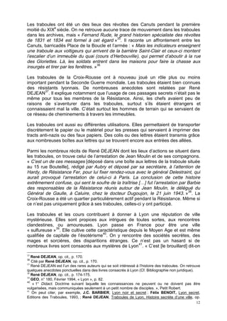 12
Les traboules ont été un des lieux des révoltes des Canuts pendant la première
moitié du XIXe
siècle. On ne retrouve aucune trace de mouvement dans les traboules
dans les archives, mais « Fernand Rude, le grand historien spécialiste des révoltes
de 1831 et 1834 est formel à cet égard »35
. Il raconte un affrontement entre les
Canuts, barricadés Place de la Boucle et l’armée : « Mais les indicateurs enseignent
une traboule aux voltigeurs qui arrivent de la barrière Saint-Clair et ceux-ci montent
l’escalier d’un immeuble du quai (cours d’Herbouville), qui permet d’aboutir à la rue
des Gloriettes. Là, les soldats entrent dans les maisons pour faire la chasse aux
insurgés et tirer par les fenêtres. »36
Les traboules de la Croix-Rousse ont à nouveau joué un rôle plus ou moins
important pendant la Seconde Guerre mondiale. Les traboules étaient bien connues
des résistants lyonnais. De nombreuses anecdotes sont relatées par René
DEJEAN37
. Il explique notamment que l’usage de ces passages secrets n’était pas le
même pour tous les membres de la Résistance. Ainsi, les chefs avaient peu de
raisons de s’aventurer dans les traboules, surtout s’ils étaient étrangers et
connaissaient mal la ville. C’était surtout les hommes de terrain qui se servaient de
ce réseau de cheminements à travers les immeubles.
Les traboules ont aussi eu différentes utilisations. Elles permettaient de transporter
discrètement le papier ou le matériel pour les presses qui servaient à imprimer des
tracts anti-nazis ou des faux papiers. Des colis ou des lettres étaient transmis grâce
aux nombreuses boîtes aux lettres qui se trouvent encore aux entrées des allées.
Parmi les nombreux récits de René DEJEAN dont les lieux d’actions se situent dans
les traboules, on trouve celui de l’arrestation de Jean Moulin et de ses compagnons.
« C’est un de ces messages [déposé dans une boîte aux lettres de la traboule située
au 15 rue Bouteille], rédigé par Aubry et déposé par sa secrétaire, à l’attention de
Hardy, de Résistance Fer, pour lui fixer rendez-vous avec le général Delestraint, qui
aurait provoqué l’arrestation de celui-ci à Paris. La conclusion de cette histoire
extrêmement confuse, qui sent le soufre de la traîtrise […] fut l’arrestation par Barbie
des responsables de la Résistance réunis autour de Jean Moulin, le délégué du
Général de Gaulle, à Caluire, chez le docteur Dugoujon, le 21 juin 1943. »38
. La
Croix-Rousse a été un quartier particulièrement actif pendant la Résistance. Même si
ce n’est pas uniquement grâce à ses traboules, celles-ci y ont participé.
Les traboules et les cours contribuent à donner à Lyon une réputation de ville
mystérieuse. Elles sont propices aux intrigues de toutes sortes, aux rencontres
clandestines, ou amoureuses. Lyon passe en France pour être une ville
« sulfureuse »39
. Elle cultive cette caractéristique depuis le Moyen Age et est même
qualifiée de capitale de l’ésotérisme40
. On y rencontre des sociétés secrètes, des
mages et sorcières, des disparitions étranges. Ce n’est pas un hasard si de
nombreux livres sont consacrés aux mystères de Lyon41
. « C’est [le brouillard] dit-on
35
René DEJEAN, op. cit., p. 170.
36
Cité par René DEJEAN, op. cit., p. 170.
37
René DEJEAN est l’un des rares auteurs qui se soit intéressé à l’histoire des traboules. On retrouve
quelques anecdotes ponctuelles dans des livres consacrés à Lyon (Cf. Bibliographie non juridique).
38
René DEJEAN, op. cit., p. 174-175.
39
GEO, n° 180, Février 1994, « Lyon », p. 82.
40
« 1° Didact. Doctrine suivant laquelle les connaissances ne peuvent ou ne doivent pas être
vulgarisées, mais communiquées seulement à un petit nombre de disciples. », Petit Robert.
41
On peut citer, par exemple, J.C. BARBIER, Lyon noir et secret ; Félix BENOIT, Lyon secret,
Editions des Traboules, 1993, ; René DEJEAN, Traboules de Lyon, Histoire secrète d’une ville, op.
 