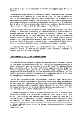 13
qui serait à l’origine de la réputation de mystère enveloppant Lyon depuis des
lustres »42
.
Cette valeur historique ne doit pas faire oublier que les cours et traboules sont aussi
des « objets d’art » du fait de leur qualité architecturale. Cela n’est cependant pas
vrai pour tous les passages. Une distinction grossière reviendrait à placer d’un côté
les passages du quartier du Vieux Lyon, unanimement reconnus pour leurs grandes
richesses architecturales, et de l’autre les passages du quartier de la Croix-Rousse,
dont la valeur est d’abord fonctionnelle : elles forment un réseau de cheminements
piétons qui relie le Plateau de la Croix-Rousse au bas des Pentes.
Outre leur intérêt historique et artistique, elles présentent également une valeur
d’usage. Les habitants d’un immeuble qui traboule vont utiliser quotidiennement ce
passage pour sortir sur une rue ou sur l’autre. Les habitants du Plateau de la Croix-
Rousse vont prendre ces raccourcis pour descendre en ligne droite en centre-ville ou
remonter chez eux. Une traboule a tout d’abord une valeur d’usage pour les
occupants de l’immeuble qui la comprend. Cet usage ne peut pas être remis en
cause car il s’agit de leur propre propriété privée. Le second intérêt réside dans le
circuit de cheminements piétons formé par la réunion de plusieurs passages.
Les traboules et les cours du Vieux Lyon et de la Croix-Rousse font donc partie au
patrimoine culturel, du fait de leur grande valeur historique, esthétique et
architecturale, et de leur valeur d’usage.
Les traboules et les cours : problématique
Les cours et traboules ont tantôt une valeur architecturale, tantôt une valeur d’usage,
ces deux valeurs coïncidant parfois. Le point commun de tous ces passages est la
valeur historique. Ce sont les témoins d’un mode de vie et d’une époque révolus.
Ces particularités font que les cours et traboules appartiennent tout d’abord au
patrimoine culturel matériel lyonnais. Elles font même partie du patrimoine français
tant ce mode de cheminement est orignal dans l’architecture occidentale. Mais elles
font aussi partie d’un patrimoine immatériel. C’est l’usage des traboules et des cours,
le passage physique des personnes, qui doit être conservé.
La protection du passage dans les traboules et les cours suppose en premier lieu la
sauvegarde des lieux de passage. La politique de conservation concernera alors leur
sol, leurs murs, leurs particularités architecturales. La protection de la matérialité du
passage est indispensable, mais elle n’est pas suffisante. Elle est même inutile si les
richesses architecturales des cours sont dissimulées aux yeux des passants et si les
traboules ne peuvent plus être utilisées comme raccourci.
Les intérêts différents des cours et traboules se retrouvent dans la diversité initiale
de l’évolution historique et urbaine des quartiers du Vieux Lyon et de la Croix-
Rousse. Dès l’Antiquité, des habitants occupèrent le quartier du Vieux Lyon et
s’installèrent entre la Saône et la colline de Fourvière pour mieux se garantir contre
les invasions. Félix BENOIT date l’apparition des premières traboules sur la rive
cit. ; Edmond LOCARD, Mystères de Lyon, J.L. Bernard, Histoire secrète de Lyon et du lyonnais,
Albin Michel, 1987.
42
GEO, op. cit., p. 82.
 