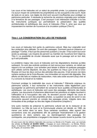 16
Les cours et les traboules ont un statut de propriété privée. La puissance publique
n’a aucun moyen de contraindre les propriétaires ou les occupants à les ouvrir, faute
de texte en ce sens. Les règles de droit sont souvent insuffisantes pour protéger ce
patrimoine particulier. Il nécessite la recherche de solutions originales pour remédier
à la fermeture de ces passages. C’est pourquoi il est intéressant d’étudier à la fois
les instruments juridiques qui permettraient la préservation des qualités
architecturales et esthétiques des cours et traboules (Titre I), ainsi que ceux qui
imposeraient le maintien de l’ouverture à la circulation publique (Titre II).
Titre I. LA CONSERVATION DU LIEU DE PASSAGE
Les cours et traboules font partie du patrimoine culturel. Mais leur originalité rend
leur protection plus délicate. Ce sont des passages. Comment peut-on préserver un
passage ? Certes, il faut que les personnes puissent y circuler. Il faut avant tout avoir
accès au passage. Les moyens de parvenir au maintien de l’ouverture font l’objet du
Titre II. La possibilité de circuler nécessite aussi que le passage soit en bon état,
qu’il soit praticable.
Le problème majeur des cours et traboules sont les dégradations diverses qu’elles
subissent. Ce sont des endroits sombres et mal connus pour certains, en retrait par
rapport à la rue publique. Leur entretien peut laisser à désirer et quelques passages
sont utilisés comme dépotoirs. De plus, les quartiers du Vieux Lyon et de la Croix-
Rousse ont tous les deux connus des périodes très pauvres. C’est encore vrai dans
certains secteurs de la Croix-Rousse. Les immeubles ont souvent été dégradés. Des
efforts ont été faits en matière de restauration, mais cela coûte souvent (trop) cher et
il y a encore du travail en la matière.
Comment protéger la matérialité des cours et traboules ? Eléments originaux du
patrimoine culturel, il faut rechercher si les instruments créés légalement pour
sauvegarder ce patrimoine permettent de conserver leurs qualités architecturales et
esthétiques. Les cours et traboules sont aussi des passages, éléments des tracés
urbains. Les documents d’urbanisme déterminent les prévisions et règles touchant à
l’affectation et à l’occupation des sols. Ils devraient pouvoir intégrer les cours et
traboules. Mais ce sont des propriétés privées. La question se pose de savoir si ces
documents peuvent prendre en compte des passages privés, intégrés dans des
immeubles et les protéger au titre des règles d'urbanisme (chapitre I).
Une autre manière de préserver le patrimoine culturel est de le restaurer et de
l’entretenir. La Ville de Lyon et la Communauté urbaine ont décidé, en 1990, de
mener une action dans ce sens. Sous certaines conditions, elles signent des
conventions avec les propriétaires afin de participer financièrement à la gestion
quotidienne et, dans certains cas, au réaménagement des passages. En
contrepartie, ces propriétaires s’engagent à les laisser ouverts durant la journée. Cet
On peut aussi citer les éditions régionales des journaux Le Monde et le Progrès, avec, par exemple
des articles de Pauline LE QUANG SANG, « Voyages en cours intérieures », Le Monde, Rhône-
Alpes, 12 décembre 1987, et Marianne LE ROUX, « Les traboules doivent rester ouvertes », Semaine
du Progrès, 25 novembre 1983.
 
