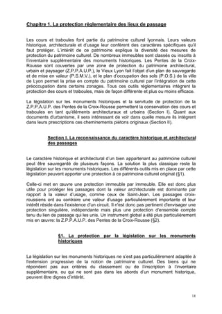 18
Chapitre 1. La protection réglementaire des lieux de passage
Les cours et traboules font partie du patrimoine culturel lyonnais. Leurs valeurs
historique, architecturale et d’usage leur confèrent des caractères spécifiques qu’il
faut protéger. L’intérêt de ce patrimoine explique la diversité des mesures de
protection du patrimoine culturel. De nombreux immeubles sont classés ou inscrits à
l’inventaire supplémentaire des monuments historiques. Les Pentes de la Croix-
Rousse sont couvertes par une zone de protection du patrimoine architectural,
urbain et paysager (Z.P.P.A.U.P.), le Vieux Lyon fait l’objet d’un plan de sauvegarde
et de mise en valeur (P.S.M.V.), et le plan d’occupation des sols (P.O.S.) de la ville
de Lyon permet la prise en compte du patrimoine culturel par l’intégration de cette
préoccupation dans certains zonages. Tous ces outils réglementaires intègrent la
protection des cours et traboules, mais de façon différente et plus ou moins efficace.
La législation sur les monuments historiques et la servitude de protection de la
Z.P.P.A.U.P. des Pentes de la Croix-Rousse permettent la conservation des cours et
traboules en tant qu’éléments architecturaux et urbains (Section I). Quant aux
documents d'urbanisme, il sera intéressant de voir dans quelle mesure ils intègrent
dans leurs prescriptions ces cheminements piétons originaux (Section II).
Section I. La reconnaissance du caractère historique et architectural
des passages
Le caractère historique et architectural d’un bien appartenant au patrimoine culturel
peut être sauvegardé de plusieurs façons. La solution la plus classique reste la
législation sur les monuments historiques. Les différents outils mis en place par cette
législation peuvent apporter une protection à ce patrimoine culturel original (§1).
Celle-ci met en œuvre une protection immeuble par immeuble. Elle est donc plus
utile pour protéger les passages dont la valeur architecturale est dominante par
rapport à la valeur d’usage, comme ceux de Saint-Jean. Les passages croix-
roussiens ont au contraire une valeur d’usage particulièrement importante et leur
intérêt réside dans l’existence d’un circuit. Il n'est donc pas pertinent d'envisager une
protection singulière, indépendante mais plus une protection d'ensemble compte
tenu du lien de passage qui les unis. Un instrument global a été plus particulièrement
mis en œuvre: la Z.P.P.A.U.P. des Pentes de la Croix-Rousse (§2).
§1. La protection par la législation sur les monuments
historiques
La législation sur les monuments historiques ne s’est pas particulièrement adaptée à
l’extension progressive de la notion de patrimoine culturel. Des biens qui ne
répondent pas aux critères du classement ou de l’inscription à l’inventaire
supplémentaire, ou qui ne sont pas dans les abords d’un monument historique,
peuvent être dignes d’intérêt.
 