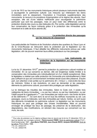 19
La loi de 1913 sur les monuments historiques prévoit plusieurs instruments destinés
à sauvegarder le patrimoine culturel. Les mesures qui intéressent les biens
immobiliers sont le classement, l’inscription à l’inventaire supplémentaire des
monuments, le recours à la procédure d’expropriation et le régime des abords. Sauf
exception, elle est d’une relative inefficacité pour sauvegarder le patrimoine
particulier que sont les passages, mais on peut noter des différences entre la
protection directe des cours ou des traboules (A). Par contre, cette législation permet
leur conservation de façon indirecte grâce à la protection des immeubles qu’ils
traversent et à celle de leurs abords (B).
A. La protection directe des passages
par les mesures de classement
Les particularités de l’histoire et de l’évolution urbaine des quartiers du Vieux Lyon et
de la Croix-Rousse se retrouvent dans la protection par la législation sur les
monuments historiques. Il faut détailler les différents instruments prévus par cette
législation, afin de pouvoir examiner leurs effets protecteurs sur les passages.
a. Les instruments de
protection de la législation sur les monuments
historiques
La loi du 31 décembre 191347
permet la protection du patrimoine culturel mobilier et
immobilier. En ce qui concerne ce dernier, elle est longtemps restée limitée à la
conservation des immeubles pris individuellement et d’un intérêt exceptionnel. Mais
le législateur a réalisé que cette protection de l’immeuble pris individuellement n’était
pas suffisant et que son environnement immédiat devait aussi être préservé. D’autre
part, son attention s’est portée sur le patrimoine dit « mineur », c’est-à-dire les lieux
de mémoire. Grâce à ces évolutions, on peut se demander si les passages,
éléments du patrimoine culturel, pourraient être protégés par cette législation.
La loi distingue les meubles des immeubles. Selon le Code civil, il existe trois
catégories de biens immeubles : « ou par leur nature, ou par leur destination, ou par
l’objet auquel ils s’appliquent »48
. Les immeubles par nature sont « les fonds de terre
et les bâtiments »49
. Ce sont donc le sol et tous les édifices incorporés au sol. Les
passages, cours ou traboules, sont des immeubles par nature. Certes, ce sont aussi
des éléments immatériels du patrimoine culturel. La législation sur les monuments
historiques ne peut pas protéger des choses immatérielles. Mais on pourrait
envisager de protéger les lieux de passage, les préserver de la destruction, des
dégradations, des modifications, en édictant des mesures qui concernent sur les
murs, les sols.
47
Pour plus de précision sur le régime juridique mise en œuvre par la loi du 31 décembre 1913, on
peut se reporter aux ouvrages suivants : Pierre-Laurent FRIER, Droit du patrimoine culturel, P.U.F.,
Droit fondamental, 1997 ; Jean-Marie PONTIER, Jean-Claude RICCI, Jacques BOURDON, Droit de
la culture, Précis Dalloz, 1996.
48
C. civ., article 517.
49
C. civ., article 518.
 