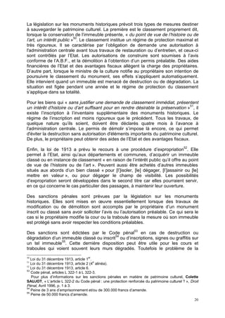 20
La législation sur les monuments historiques prévoit trois types de mesures destiner
à sauvegarder le patrimoine culturel. La première est le classement proprement dit,
lorsque la conservation de l’immeuble présente, « du point de vue de l’histoire ou de
l’art, un intérêt public »50
. Le classement institue un régime de protection maximal et
très rigoureux. Il se caractérise par l’obligation de demande une autorisation à
l'administration centrale avant tous travaux de restauration ou d’entretien, et ceux-ci
sont contrôlés par l’Etat. Les autorisations de construire sont soumises à l’avis
conforme de l’A.B.F., et la démolition à l’obtention d’un permis préalable. Des aides
financières de l’Etat et des avantages fiscaux allègent la charge des propriétaires.
D’autre part, lorsque le ministre de la culture notifie au propriétaire son intention de
poursuivre le classement du monument, ses effets s’appliquent automatiquement.
Elle intervient quand un immeuble est menacé de destruction ou de dégradation. La
situation est figée pendant une année et le régime de protection du classement
s’applique dans sa totalité.
Pour les biens qui « sans justifier une demande de classement immédiat, présentent
un intérêt d’histoire ou d’art suffisant pour en rendre désirable la préservation »51
, il
existe l’inscription à l’inventaire supplémentaire des monuments historiques. Le
régime de l’inscription est moins rigoureux que le précédent. Tous les travaux, de
quelque nature qu’ils soient, doivent être déclarés quatre mois à l’avance à
l'administration centrale. Le permis de démolir s’impose là encore, ce qui permet
d'éviter la destruction sans autorisation d'éléments importants du patrimoine culturel.
De plus, le propriétaire peut obtenir des aides de l’Etat et des avantages fiscaux.
Enfin, la loi de 1913 a prévu le recours à une procédure d’expropriation52
. Elle
permet à l’Etat, ainsi qu’aux départements et communes, d’acquérir un immeuble
classé ou en instance de classement « en raison de l’intérêt public qu’il offre au point
de vue de l’histoire ou de l’art ». Peuvent aussi être achetés d’autres immeubles
situés aux abords d’un bien classé « pour [l’]isoler, [le] dégager, [l’]assainir ou [le]
mettre en valeur », ou pour dégager le champ de visibilité. Les possibilités
d’expropriation seront développées dans le second titre car elles pourraient servir,
en ce qui concerne le cas particulier des passages, à maintenir leur ouverture.
Des sanctions pénales sont prévues par la législation sur les monuments
historiques. Elles sont mises en œuvre essentiellement lorsque des travaux de
modification ou de démolition sont accomplis par le propriétaire d’un monument
inscrit ou classé sans avoir solliciter l’avis ou l’autorisation préalable. Ce qui sera le
cas si le propriétaire modifie la cour ou la traboule dans la mesure où son immeuble
est protégé sans avoir respecter les conditions préalables.
Des sanctions sont édictées par le Code pénal53
en cas de destruction ou
dégradation d’un immeuble classé ou inscrit54
ou d’inscriptions, signes ou graffitis sur
un tel immeuble55
. Cette dernière disposition peut être utile pour les cours et
traboules qui voient souvent leurs murs dégradés. Toutefois le problème de la
50
Loi du 31 décembre 1913, article 1
er
.
51
Loi du 31 décembre 1913, article 2 (4
e
alinéa).
52
Loi du 31 décembre 1913, article 6.
53
Code pénal, articles L 322-1 à L 322-3.
Pour plus d’informations sur les sanctions pénales en matière de patrimoine culturel, Colette
SAUJOT, « L’article L 322-2 du Code pénal : une protection renforcée du patrimoine culturel ? », Droit
Pénal, Avril 1996, p. 1 à 3.
54
Peine de 3 ans d’emprisonnement et/ou de 300.000 francs d’amende.
55
Peine de 50.000 francs d’amende.
 