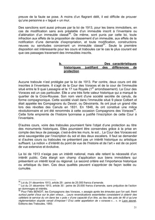 21
preuve de la faute se pose. A moins d’un flagrant délit, il est difficile de prouver
qu’une personne a « tagué » un mur.
Des sanctions sont aussi prévues par la loi de 1913, pour les biens immobiliers, en
cas de modification sans avis préalable d’un immeuble inscrit à l’inventaire ou
d’aliénation d’un immeuble classé56
. De même, sont punis par cette loi, toute
infraction aux effets de la proposition de classement d’un immeuble, aux effets de la
notification d’une demande d’expropriation, et toute modification, constructions
neuves ou servitudes concernant un immeuble classé57
. Seule la première
disposition est intéressante pour les cours et traboules car le cas le plus courant est
que ces passages traversent des immeubles inscrits.
b. Des caractéristiques
historiques justifiant des différences de
protection
Aucune traboule n’est protégée par la loi de 1913. Par contre, deux cours ont été
inscrites à l’inventaire. Il s’agit de la Cour des Voraces et de la cour de l’immeuble
situé entre le 9 quai Lassagne et le 17 rue Royale (1er
arrondissement). La Cour des
Voraces est un cas particulier. Elle a une très forte valeur historique qui a marqué le
quartier de la Croix-Rousse. Son nom vient d'une société secrète de canuts, de
forme compagnonique. Cette société vivait dans l’immeuble situé 9 place Colbert et
était appelée les Compagnons du Devoir, ou Dévoirants. Ils ont joué un grand rôle
lors des révoltes des Canuts en 1831. En 1848, ils ont constitué une milice
révolutionnaire et ont été renommés à cette occasion Compagnons des Voraces58
.
Cette forte empreinte de l’histoire lyonnaise a justifié l’inscription de cette Cour à
l’inventaire.
D’autres cours, voire des traboules pourraient faire l’objet d’une protection au titre
des monuments historiques. Elles pourraient être conservées grâce à la prise en
compte des lieux de passage, c’est-à-dire les murs, le sol... La Cour des Voraces est
ainsi sauvegardée par l’inscription du sol et des deux escaliers. Il faut se demander
si d’autres cours ou traboules ne présentent pas un intérêt historique ou artistique
suffisant. La notion « d’intérêt du point de vue de l’histoire et de l’art » est de ce point
de vue extensive et évolutive.
La loi de 1913 n’exige pas un intérêt national, mais elle retient la nécessité d’un
intérêt public. Cela élargit son champ d’application aux biens immobiliers qui
présentent un intérêt local ou régional. Le second critère est l’importance historique
ou artistique du bien. Ces deux qualités peuvent s’apprécier de façon isolée ou
cumulée.
56
Loi du 31 décembre 1913, article 29 : peine de 25.000 francs d’amende.
57
Loi du 31 décembre 1913, article 30 : peine de 25.000 francs d’amende, sans préjudice de l’action
en dommages et intérêts.
58
Pour Félix BENOIT, les Compagnons des Voraces, « assagis après les émeutes que l’on sait, firent
surtout parler d’eux sur le plan vineux… Leurs revendications essentielles consistaient à obtenir des
cafetiers le service du vin dans les « pots » d’une capacité d’un litre, au lieu des pots de 46 cl qu’une
réglementation stupide venait d’imposer ! D’où cette appellation de « voraces »… ». in Lyon secret,
Editions des Traboules, 1993.
 