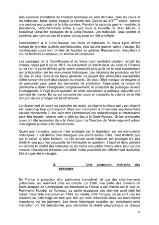 22
Des épisodes importants de l’histoire lyonnaise se sont déroulés dans les cours et
les traboules. Nous avons évoqué la révolte des Canuts au XIXème
siècle, comme
une période marquante de la lutte ouvrière. Pendant la seconde guerre mondiale, la
Résistance, particulièrement active à Lyon sous la houlette de Jean Moulin, a
beaucoup utilisé les passages de la Croix-Rousse. Les traboules, lieux secrets et
sombres, peu connus des étrangers, ont pu jouer un rôle privilégié.
Contrairement à la Croix-Rousse, les cours et traboules du Vieux Lyon offrent
surtout de grandes qualités architecturales, plus qu’une grande valeur d’usage. De
nombreuses cours sont ornées de façades ou galeries Renaissance, d’escaliers à
vis, de fenêtres à meneaux, ou encore de sculptures.
Les passages de la Croix-Rousse et du Vieux Lyon semblent pourtant remplir les
critères requis par la loi de 1913. Ils présentent un intérêt local, du point de l’histoire
ou de l’art, il paraît difficile qu’ils soient préservés plus qu’ils ne le sont actuellement
par la législation sur les monuments historiques. Les décisions de protection se font
de plus en plus rares d’une façon générale. La plupart des immeubles susceptibles
d’être concernés sont déjà classés ou inscrits. De plus, l’Etat manque de moyens et
de personnel pour gérer les demandes de protection. Cependant, la notion de
patrimoine culturel s’élargissant progressivement, la protection de passages devient
envisageable. Il s'agit d'une question de choix concernant la politique culturelle qu'il
convient de mener. En ce qui concerne les cours et traboules, la volonté de la ville
de Lyon de les protéger est plutôt récente.
Le classement de cours ou traboules est exclu. Le régime juridique qui y est attaché
est beaucoup trop contraignant. Mais leur inscription à l’inventaire supplémentaire
est-elle concevable ? Une cour dont l’architecture est caractéristique et intéressante
peut être inscrite, comme cela a déjà eu lieu à la Croix-Rousse. Or les principales
cours ont été recensées dans le Vieux Lyon. La Direction de l’Aménagement urbain
n’en signale aucune à la Croix-Rousse.
Quant aux traboules, aucune n’est protégée par la législation sur les monuments
historiques. Il est délicat d’en distinguer une parmi toutes. Elles n’ont d’intérêt que
par le circuit qu’elles forment. Le fait qu’une seule traboule soit protégée n’a pas
d’intérêt que pour les occupants de l’immeuble en question. Il faudrait donc prendre
en compte la totalité des traboules ou du moins une partie d’entre elles, pour qu’une
mesure d’inscription présente une utilité. Cette possibilité est difficilement réalisable.
Elle n’a pas été envisagée.
A. Une protection indirecte des
passages
En France la protection d’un patrimoine immatériel, tel que des cheminements
piétonniers, est rarement prise en compte. En 1998, une partie des chemins de
Saint-Jacques de Compostelle qui traversent la France a été inscrite sur la liste du
Patrimoine Mondial de l’Unesco. La partie espagnole des chemins avait déjà fait
l’objet d’une telle inscription en 1993. En réalité, côté français, ce ne sont pas les
chemins de pèlerinage en tant que tels qui sont concernés mais les monuments
importants qui les jalonnent. Les biens historiques notables qui constituent cette
inscription ont été sélectionnés pour démontrer la réalité géographique de chaque
 