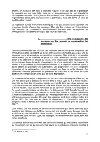 23
chemin, en marquant son tracé à intervalle régulier. Il ne s’agit pas de la protection
du passage en tant que telle, mais de la reconnaissance de son importance
historique et culturelle. L’inscription au Patrimoine mondial n’édicte pas de protection
réglementaire particulière pour conserver le patrimoine, mais elle donne un label de
qualité au bien inscrit.
La législation sur les monuments historiques n’est pas adaptée pour apporter une
protection directe efficace des passages. Mais elle les protège par l’intermédiaire
des mesures de conservation éventuellement édictées pour sauvegarder les
immeubles qui seraient traversés par des cours ou traboules.
a. Une sauvegarde des
passages par les mesures de conservation des
immeubles
Une des particularités des cours et des traboules est de faire partie intégrante des
immeubles qu’elles traversent. Le piéton entre dans un immeuble, passe par une ou
plusieurs cours, et ressort par un deuxième immeuble. Elles sont donc conservées
indirectement par les mesures de protection dont bénéficient certains immeubles.
Selon si le bâtiment est classé ou inscrit, toute modification sera nécessairement
accompagnée d’une demande d’autorisation ou d’une déclaration de travaux. De
même, si le propriétaire souhaite démolir son bien ou le déplacer, même en partie, il
devra obtenir au préalable une autorisation. Les propriétaires ont des obligations
d’entretien et de préservation, et ils ne peuvent pas faire ce qu’ils désirent. Ces
différentes mesures permettent de préserver les traboules et les cours de toute
destruction ou modification, ainsi que de toute dégradation.
La protection indirecte par la législation sur les monuments historiques diffère encore
une fois selon que le passage se trouve dans le Vieux Lyon ou à la Croix-Rousse.
Une liste de tous les immeubles classés ou inscrits dans ces deux secteurs qui
comprennent une cour et/ou une traboule a été établie. On peut remarquer que sur
la Croix-Rousse, seuls quatre immeubles de ce type sont inscrits. Leur inscription à
l’inventaire supplémentaire est récente et ne date que de 1990. Dans le Vieux Lyon,
on dénombre cinquante-deux maisons ou immeubles, inscrits ou classés, présentant
la même caractéristique. La Direction de l’Aménagement urbain a recensé 201 cours
et traboules dans ce quartier. Un quart des passages sont donc protégés grâce à la
loi de 1913. On note que les dates de classement ou d’inscription sont plus
éloignées dans le temps. Les mesures de conservation datent pour la plupart de
193759
.
Cela reflète, une fois encore, la différence fondamentale qu’il existe entre les deux
quartiers. Les passages de la Croix-Rousse ont une grande valeur d’usage, mais ils
sont d’une architecture et d’un décor simples, comme le sont les immeubles canuts.
Au contraire, dans le Vieux Lyon, les passages, essentiellement des cours, sont très
riches et raffinés.
L’existence d’une traboule ne fait pas partie des critères qui motivent le classement
ou l’inscription. En ce qui concerne les cours, de nombreuses maisons inscrites à
59
Voir annexe p. 106.
 