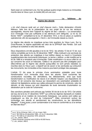 24
Saint-Jean en contiennent une. Sur les quelque quatre-vingts maisons ou immeubles
inscrits dans le Vieux Lyon, la moitié (48) ont une cour.
b. La faiblesse du
régime des abords
« Un chef d’œuvre isolé est un chef d’œuvre mort ». Cette déclaration d’André
Malraux, faite lors de la présentation de son projet de loi sur les secteurs
sauvegardés, résume bien l’objectif du régime dit des « abords ». La conservation
d’un immeuble n’est pas suffisante si les alentours sont défigurés. La loi du 25
février 194360
, complétant la loi du 31 décembre 1913, a mis en place un système
opérationnel, afin de sauvegarder « l’écrin » de l’immeuble classé ou inscrit.
Le régime des abords ne s’applique qu’aux trois quartiers du Vieux Lyon. Sur la
Croix-Rousse, le régime applicable est celui de la ZPPAUP des Pentes. Cet outil
juridique se substitue à celui des abords.
Deux dispositions ont été ajoutées à la loi de 1913 : les articles 13 bis et 13 ter, eux
même complétés par la loi du 30 décembre 196661
. Elles instituent une servitude de
protection des abords qui s’applique à tout édifice classé ou inscrit à l’inventaire
supplémentaire des monuments historiques. Le terme « édifice » a été modifié par la
loi de 1966 et a remplacé celui d’immeuble. Cette modification n’a aucun effet en ce
qui concerne les cours et traboules. Celles-ci ne peuvent pas être protégées pour
elles-mêmes par le régime des abords puisqu’elles ne sont jamais classées ou
inscrites dans le Vieux Lyon. L’objectif est de savoir si les servitudes qui entourent
les monuments, les immeubles et les maisons pourraient protéger des passages.
L’article 13 bis pose le principe d’une autorisation préalable pour toute
transformation d’un immeuble situé dans les abords. Sont concernés les
constructions nouvelles, les démolitions, les déboisements, ainsi que toute
transformation ou modification de nature à en affecter l’aspect. Les dispositions de
l’article 13 ter concerne des travaux qui nécessitent une autorisation préalable et
relèvent de législations autres que celles prévoyant le permis de construire, celui de
démolir, et des travaux qui sont dispensés de toute demande d’autorisation ou
déclaration par le code de l’urbanisme.
Des sanctions pénales sont prévues par l’article 30 bis de la loi de 1913. Cet article
est issu de la loi du 31 décembre 197662
qui unifie les régimes répressifs en matière
d’urbanisme et en matière de monuments historiques. Les peines sont celles qui
s’appliquent au titre du droit de l’urbanisme63
. Elles concernent surtout les
immeubles aux abords et sanctionnent les constructions ou les démolitions
illégales64
. Il peut aussi y avoir condamnation à la mise en conformité ou à la remise
en état des lieux65
.
60
Loi n° 92 du 25 février 1943, J.O. du 4 mars 1943.
61
Loi n° 66-1042 du 30 décembre 1966, J.O. du 31 décembre 1966.
62
Loi n° 76-1285 du 31 décembre 1976, article 50.
63
C. urb., article L 480-4.
64
Peine d’amende comprise entre 8.000 et 40.000 francs.
65
C. urb., article L 480-5.
 