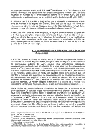 26
du paysage naturel et urbain. La Z.P.P.A.U.P68
des Pentes de la Croix-Rousse a été
mise à l’étude par une délibération du Conseil Municipal du 18 mars 1991, sur avis
favorable du Conseil du 1er
arrondissement datant du 27 février 1991. Elle a été
créée, après enquête publique, par un arrêté du préfet de région du 25 juillet 1994.
La création des Z.P.P.A.U.P. a été justifiée par la nécessité d’améliorer le « rond
bête et méchant » du régime des abords, ainsi que par le souci de suivre les
changements administratifs de l’époque, à savoir la décentralisation. Il s’agit d’une
prise en compte négociée du patrimoine culturel entre la commune et l’Etat.
Lorsqu’une telle zone est mise en place, le régime juridique qu’elle suppose se
substitue aux prescriptions engendrées par d’autres documents. Il est très proche de
celui des abords. Les travaux de construction, de transformation et de modification
de l’aspect des immeubles de la zone sont soumis à autorisation spéciale de
l’autorité compétente en matière de permis de construire et à l’avis de l’A.B.F. Le
permis de démolir est aussi exigé.
A. Les recommandations envisagées pour la protection
des passages
L’acte de création approuve en même temps un dossier composé de plusieurs
documents. Le rapport de présentation, rédigé et édité par l’Agence d’urbanisme de
la Communauté urbaine de Lyon, expose « les particularités historiques,
géographiques, architecturales et urbaines de la zone ainsi que les raisons de sa
création »69
. Il présente les motifs pour lesquels cette zone de protection a été créée.
Il évoque la position de quartier central et historique des Pentes de la Croix-Rousse
et les mutations urbaines qui ont rendu son équilibre fragile et nécessitent que l’on
identifie et renforce son patrimoine. Ce diagnostic permet de proposer un ensemble
de prescriptions pour protéger et mettre en valeur le quartier, afin de « concilier
mémoire et modernité »70
. On y retrouve la mention des cours et traboules à
plusieurs reprises. Le rapport rappelle notamment « la qualité et la variété des
circulations horizontales (traboules, allées, cours) comme verticales (escaliers) »71
.
Deux cahiers de recommandations concernent les immeubles à réhabiliter et le
paysage urbain. Ce sont des règles indicatives destinées à orienter l’avis de l’A.B.F.,
tout en lui laissant une grande liberté d’adaptation pour chaque cas particulier. Un
paragraphe particulier est consacré aux cours et traboules dans la partie relative à
« l’immeuble du XIXème
siècle »72
. Il ne donne pas à proprement parler d’indications
précises la façon de traiter ces éléments, mais explique leur utilité et leur
particularité. Le système de circulation piétonne créé par la succession de passages
permet de rattraper les dénivelés dus aux pentes de la colline. La variété et la qualité
de ces passages « surprennent d’autant plus que les immeubles qui abritent les
68
Nous emploierons désormais la formule Z.P.P.A.U.P. qu’il s’agisse de la Z.P.P.A.U. (Loi de 1983) ou
de la Z.P.P.A.U.P. (Loi de 1993).
69
Décret du 25 avril 1984, article 3.
70
Z.P.P.A.U.P. des Pentes de la Croix-Rousse, Rapport de présentation, Agence d’urbanisme de la
Communauté urbaine de Lyon, juillet 1994, p.34.
71
Rapport de présentation, p.28.
72
Z.P.P.A.U.P. des Pentes de la Croix-Rousse, Cahier des recommandations : immeubles à
réhabiliter, Agence d’urbanisme de la Communauté urbaine de Lyon, juillet 1994, p.51.
 