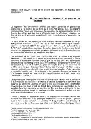 27
traboules sont souvent sobres et ne laissent pas apparaître, en façades, cette
complexité »73
.
B. Les prescriptions destinées à sauvegarder les
passages
Le règlement des prescriptions énonce des règles générales et particulières
applicables à la totalité de la zone ou à certaines parties. Les prescriptions
concernant les Pentes sont composées de dix articles qui s’articulent autour de cinq
thèmes. Les règles édictées par le règlement sont de véritables obligations qui
devront être impérativement respectées lors de toute demande d’autorisation de
travaux.
La Z.P.P.A.U.P. est une servitude d’utilité publique affectant l’utilisation du sol qui
doit figurer en annexe du P.O.S.74
. Elle a été ajoutée à la liste dressée par un décret
approuvé en Conseil d’Etat75
. Les prescriptions édictées par le règlement de la
Z.P.P.A.U.P. se substituent aux règles des autres documents. Il est donc utile de voir
comment les passages sont pris en compte en dehors de la zone de protection, par
les documents d’urbanisme qui s’appliquent sur Lyon.
Les traboules et les cours sont mentionnées dans le thème « les espaces
extérieurs ». Toute modification de ces espaces extérieurs est soumise à la même
procédure d’autorisation spéciale prévue par la loi. De plus, les autorisations
concernant les bâtiments peuvent aussi être assorties d’obligations concernant leur
conservation ou leur réhabilitation. La prise en compte des espaces extérieurs est
justifiée par le fait que « l’espace vide à l’intérieur des îlots (cœurs d’îlots et cours) a
valeur de patrimoine au même titre que le plein d’une construction »76
. Le rapport de
présentation rappelle que « les traboules et les passages forment un réseau de
cheminement adapté au site dont les caractéristiques sont très rares dans
l’urbanisme occidental »77
.
Le règlement des prescriptions consacre son article 8 aux cœurs d’îlots et son article
9 aux traboules et passages78
. L’article 8 s’attache à prescrire la démolition des
appentis ou bâtiments vétustes en cœur d’îlots et à interdire toute construction
nouvelle dans les cours ayant fait l’objet d’une recherche de composition ou de
symétrie dans leur volumétrie ou architecture. De plus, les revêtements de sols
traditionnels en pierre, pavés ou galets devront être maintenus et restaurés si des
travaux de réaménagement sont entrepris.
L’article 9 impose le respect du tracé et de l’aspect des escaliers urbains, des
montées, des traboules et de passages traditionnels publics ou privés. Il prescrit
aussi le maintien des transparences visuelles offertes par les traboules. D’autre part,
les revêtements de sol, les mains courantes et les balustrades métalliques doivent
73
Cahier des recommandations : immeubles à réhabiliter, p.51.
74
C. urb., articles L. 126-1 et R. 126-1 à 3.
75
Décret n° 86-984 du 19 août 1986.
76
Rapport de présentation, p.5.
77
Rapport de présentation, p.5.
78
Z.P.P.A.U.P. des Pentes de la Croix-Rousse, Règlement des prescriptions, Agence d’urbanisme de
la Communauté urbaine de Lyon, juillet 1994, p.12.
 