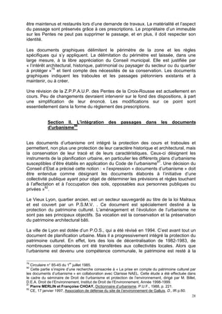 28
être maintenus et restaurés lors d’une demande de travaux. La matérialité et l’aspect
du passage sont préservés grâce à ces prescriptions. Le propriétaire d’un immeuble
sur les Pentes ne peut pas supprimer le passage, et en plus, il doit respecter son
identité.
Les documents graphiques délimitent le périmètre de la zone et les règles
spécifiques qui s’y appliquent. La délimitation du périmètre est laissée, dans une
large mesure, à la libre appréciation du Conseil municipal. Elle est justifiée par
« l’intérêt architectural, historique, patrimonial ou paysager du secteur ou du quartier
à protéger »79
et tient compte des nécessités de sa conservation. Les documents
graphiques indiquent les traboules et les passages piétonniers existants et à
maintenir, ou à créer.
Une révision de la Z.P.P.A.U.P. des Pentes de la Croix-Rousse est actuellement en
cours. Peu de changements devraient intervenir sur le fond des dispositions, à part
une simplification de leur énoncé. Les modifications sur ce point sont
essentiellement dans la forme du règlement des prescriptions.
Section II. L'intégration des passages dans les documents
d'urbanisme80
Les documents d’urbanisme ont intégré la protection des cours et traboules et
permettent, non plus une protection de leur caractère historique et architectural, mais
la conservation de leur tracé et de leurs caractéristiques. Ceux-ci désignent les
instruments de la planification urbaine, en particulier les différents plans d’urbanisme
susceptibles d’être établis en application du Code de l’urbanisme81
. Une décision du
Conseil d’Etat a précisé cette notion : « l’expression « documents d’urbanisme » doit
être entendue comme désignant les documents élaborés à l’initiative d’une
collectivité publique ayant pour objet de déterminer les prévisions et règles touchant
à l’affectation et à l’occupation des sols, opposables aux personnes publiques ou
privées »82
.
Le Vieux Lyon, quartier ancien, est un secteur sauvegardé au titre de la loi Malraux
et est couvert par un P.S.M.V. . Ce document est spécialement destiné à la
protection du patrimoine culturel. L’aménagement et l’évolution de l’urbanisme ne
sont pas ses principaux objectifs. Sa vocation est la conservation et la préservation
du patrimoine architectural bâti.
La ville de Lyon est dotée d’un P.O.S., qui a été révisé en 1994. C’est avant tout un
document de planification urbaine. Mais il a progressivement intégré la protection du
patrimoine culturel. En effet, lors des lois de décentralisation de 1982-1983, de
nombreuses compétences ont été transférées aux collectivités locales. Alors que
l’urbanisme est devenu une compétence communale, le patrimoine est resté à la
79
Circulaire n° 85-45 du 1
er
juillet 1985.
80
Cette partie s’inspire d’une recherche consacrée à « La prise en compte du patrimoine culturel par
les documents d’urbanisme » en collaboration avec Clarisse NAEL. Cette étude a été effectuée dans
le cadre du séminaire de Droit de l’urbanisme et protection de l’environnement, dirigé par M. Billet,
D.E.A. Droit de l’Environnement, Institut de Droit de l’Environnement, Année 1998-1999.
81
Pierre MERLIN et Françoise CHOAY, Dictionnaire d’urbanisme, P.U.F., 1988, p. 221.
82
CE, 17 janvier 1997, Association de défense du site de l’environnement de Galluis, D., IR p.60.
 