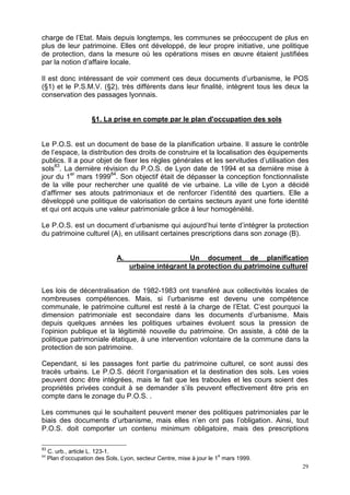 29
charge de l’Etat. Mais depuis longtemps, les communes se préoccupent de plus en
plus de leur patrimoine. Elles ont développé, de leur propre initiative, une politique
de protection, dans la mesure où les opérations mises en œuvre étaient justifiées
par la notion d’affaire locale.
Il est donc intéressant de voir comment ces deux documents d’urbanisme, le POS
(§1) et le P.S.M.V. (§2), très différents dans leur finalité, intègrent tous les deux la
conservation des passages lyonnais.
§1. La prise en compte par le plan d'occupation des sols
Le P.O.S. est un document de base de la planification urbaine. Il assure le contrôle
de l’espace, la distribution des droits de construire et la localisation des équipements
publics. Il a pour objet de fixer les règles générales et les servitudes d’utilisation des
sols83
. La dernière révision du P.O.S. de Lyon date de 1994 et sa dernière mise à
jour du 1er
mars 199984
. Son objectif était de dépasser la conception fonctionnaliste
de la ville pour rechercher une qualité de vie urbaine. La ville de Lyon a décidé
d’affirmer ses atouts patrimoniaux et de renforcer l’identité des quartiers. Elle a
développé une politique de valorisation de certains secteurs ayant une forte identité
et qui ont acquis une valeur patrimoniale grâce à leur homogénéité.
Le P.O.S. est un document d’urbanisme qui aujourd’hui tente d’intégrer la protection
du patrimoine culturel (A), en utilisant certaines prescriptions dans son zonage (B).
A. Un document de planification
urbaine intégrant la protection du patrimoine culturel
Les lois de décentralisation de 1982-1983 ont transféré aux collectivités locales de
nombreuses compétences. Mais, si l’urbanisme est devenu une compétence
communale, le patrimoine culturel est resté à la charge de l’Etat. C’est pourquoi la
dimension patrimoniale est secondaire dans les documents d’urbanisme. Mais
depuis quelques années les politiques urbaines évoluent sous la pression de
l’opinion publique et la légitimité nouvelle du patrimoine. On assiste, à côté de la
politique patrimoniale étatique, à une intervention volontaire de la commune dans la
protection de son patrimoine.
Cependant, si les passages font partie du patrimoine culturel, ce sont aussi des
tracés urbains. Le P.O.S. décrit l’organisation et la destination des sols. Les voies
peuvent donc être intégrées, mais le fait que les traboules et les cours soient des
propriétés privées conduit à se demander s’ils peuvent effectivement être pris en
compte dans le zonage du P.O.S. .
Les communes qui le souhaitent peuvent mener des politiques patrimoniales par le
biais des documents d’urbanisme, mais elles n’en ont pas l’obligation. Ainsi, tout
P.O.S. doit comporter un contenu minimum obligatoire, mais des prescriptions
83
C. urb., article L. 123-1.
84
Plan d’occupation des Sols, Lyon, secteur Centre, mise à jour le 1
e
mars 1999.
 