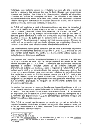 31
historique, sans toutefois bloquer les évolutions. La zone UC, dite « centre de
quartier », recouvre des secteurs tels que la Croix Rousse, aux physionomies
diverses qui justifient des traitements réglementaires sélectifs et diversifiés,
consistant eux même en prescription de détail. Des traboules et des cours se
trouvent sur le territoire de ces deux zones. Mais, si elles sont destinées à conserver
l’intérêt historique et architectural des quartiers anciens de la ville, elles n’abordent
pas la question du maintien de ce réseau de circulation.
Le P.O.S. doit « préciser le tracé et les caractéristiques des voies de circulation à
conserver, à modifier ou à créer, y compris les rues ou sentiers piétonniers […] »89
.
Les documents graphiques doivent faire apparaître, s’il y a lieu, ces voies90
. Le
Conseil d’Etat a jugé qu’il n’y avait pas lieu de distinguer les voies qui font partie du
domaine public communal et celles qui, demeurées propriétés privées, ont été
ouvertes à l’usage du public par le consentement tacite ou exprès de leurs
propriétaires91
. Certaines cours et traboules sont des passages ouverts à l’usage du
public, soit par convention, soit par simple tolérance des propriétaires. Cependant,
ce ne sont pas des « voies privées ouvertes à la circulation publique »92
.
Les cheminements piétons privés constitués par les cours et traboules ne peuvent
donc pas être mentionnés dans les zonages UA et UC du P.O.S. lyonnais car une
telle mention serait illégale. Par contre, les cheminements piétons publics sont
indiqués dans les documents graphiques.
Les traboules sont cependant inscrites sur les documents graphiques et le règlement
de zone concernant la zone UAp. Ce zonage concerne les pentes de la Croix
Rousse couvertes par la Z.P.P.A.U.P. . Il comporte des dispositions spécifiques
destinées à encadrer l’évolution urbaine de ce territoire particulier. Les
cheminements piétons sont mentionnés dans le règlement à l’article UAp 3 (3e
) : il
indique que le tracé et les caractéristiques des traboules et passages doivent être
conservés ou reconstitués en place ou à proximité. Le fait que les traboules puissent
être déplacées à travers un îlot d’immeubles montre que le P.O.S. protège leur
usage de raccourci avant leur qualité architecturale. D’autre part, il n’y a aucune
obligation d’ouverture pour les propriétaires ou les occupants des immeubles. Quant
aux documents graphiques, ils indiquent les cheminements piétons dans les
prescriptions particulières.
La mention des traboules et passages dans la zone UAp est justifiée par le fait que
cette zone est soumise aux règles de la servitude d’utilité publique qui se substitue
au P.O.S. . Cette disposition doit disparaître dans la révision du P.O.S., actuellement
en préparation, car elle est inutile puisque déjà prévue dans les prescriptions de la
Z.P.PA.U.P. .Les dispositions du P.O.S. ne paraissent pas permettre donc pas une
conservation efficace des passages.
Si le P.O.S. ne permet pas de prendre en compte les cours et les traboules. La
plupart d'entre elles étant situées en secteur sauvegardé, il faut se demander ce qu’il
en est, en ce qui concerne le P.S.M.V, un outil de planification spécialement dédié à
la sauvegarde du patrimoine ancien.
89
C. urb., article L. 123-1 (6
e
).
90
C. urb., article R. 123-18 (II, 2
e
).
91
CE, 5 mai 1958, Dorie et Jaulnault, A.J.D.A. septembre 1958, p. 339 – CE, 15 juin 1998, Commune
de Claix c/ Dutilleul, Gaz. Pal., Mercredi 28, jeudi 29 avril 1999, p. 7.
92
Cf. supra.
 