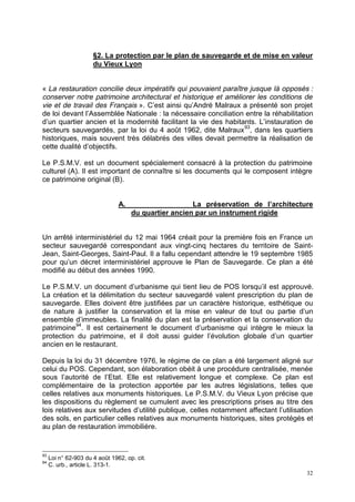 32
§2. La protection par le plan de sauvegarde et de mise en valeur
du Vieux Lyon
« La restauration concilie deux impératifs qui pouvaient paraître jusque là opposés :
conserver notre patrimoine architectural et historique et améliorer les conditions de
vie et de travail des Français ». C’est ainsi qu’André Malraux a présenté son projet
de loi devant l’Assemblée Nationale : la nécessaire conciliation entre la réhabilitation
d’un quartier ancien et la modernité facilitant la vie des habitants. L’instauration de
secteurs sauvegardés, par la loi du 4 août 1962, dite Malraux93
, dans les quartiers
historiques, mais souvent très délabrés des villes devait permettre la réalisation de
cette dualité d’objectifs.
Le P.S.M.V. est un document spécialement consacré à la protection du patrimoine
culturel (A). Il est important de connaître si les documents qui le composent intègre
ce patrimoine original (B).
A. La préservation de l’architecture
du quartier ancien par un instrument rigide
Un arrêté interministériel du 12 mai 1964 créait pour la première fois en France un
secteur sauvegardé correspondant aux vingt-cinq hectares du territoire de Saint-
Jean, Saint-Georges, Saint-Paul. Il a fallu cependant attendre le 19 septembre 1985
pour qu’un décret interministériel approuve le Plan de Sauvegarde. Ce plan a été
modifié au début des années 1990.
Le P.S.M.V. un document d’urbanisme qui tient lieu de POS lorsqu’il est approuvé.
La création et la délimitation du secteur sauvegardé valent prescription du plan de
sauvegarde. Elles doivent être justifiées par un caractère historique, esthétique ou
de nature à justifier la conservation et la mise en valeur de tout ou partie d’un
ensemble d’immeubles. La finalité du plan est la préservation et la conservation du
patrimoine94
. Il est certainement le document d’urbanisme qui intègre le mieux la
protection du patrimoine, et il doit aussi guider l’évolution globale d’un quartier
ancien en le restaurant.
Depuis la loi du 31 décembre 1976, le régime de ce plan a été largement aligné sur
celui du POS. Cependant, son élaboration obéit à une procédure centralisée, menée
sous l’autorité de l’Etat. Elle est relativement longue et complexe. Ce plan est
complémentaire de la protection apportée par les autres législations, telles que
celles relatives aux monuments historiques. Le P.S.M.V. du Vieux Lyon précise que
les dispositions du règlement se cumulent avec les prescriptions prises au titre des
lois relatives aux servitudes d’utilité publique, celles notamment affectant l’utilisation
des sols, en particulier celles relatives aux monuments historiques, sites protégés et
au plan de restauration immobilière.
93
Loi n° 62-903 du 4 août 1962, op. cit.
94
C. urb., article L. 313-1.
 