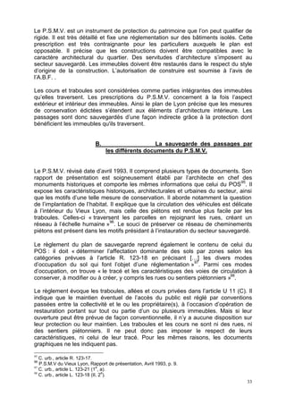 33
Le P.S.M.V. est un instrument de protection du patrimoine que l’on peut qualifier de
rigide. Il est très détaillé et fixe une réglementation sur des bâtiments isolés. Cette
prescription est très contraignante pour les particuliers auxquels le plan est
opposable. Il précise que les constructions doivent être compatibles avec le
caractère architectural du quartier. Des servitudes d’architecture s’imposent au
secteur sauvegardé. Les immeubles doivent être restaurés dans le respect du style
d’origine de la construction. L’autorisation de construire est soumise à l’avis de
l’A.B.F. .
Les cours et traboules sont considérées comme parties intégrantes des immeubles
qu’elles traversent. Les prescriptions du P.S.M.V. concernent à la fois l’aspect
extérieur et intérieur des immeubles. Ainsi le plan de Lyon précise que les mesures
de conservation édictées s’étendent aux éléments d’architecture intérieure. Les
passages sont donc sauvegardés d’une façon indirecte grâce à la protection dont
bénéficient les immeubles qu'ils traversent.
B. La sauvegarde des passages par
les différents documents du P.S.M.V.
Le P.S.M.V. révisé date d’avril 1993. Il comprend plusieurs types de documents. Son
rapport de présentation est soigneusement établi par l’architecte en chef des
monuments historiques et comporte les mêmes informations que celui du POS95
. Il
expose les caractéristiques historiques, architecturales et urbaines du secteur, ainsi
que les motifs d’une telle mesure de conservation. Il aborde notamment la question
de l’implantation de l’habitat. Il explique que la circulation des véhicules est délicate
à l’intérieur du Vieux Lyon, mais celle des piétons est rendue plus facile par les
traboules. Celles-ci « traversent les parcelles en rejoignant les rues, créant un
réseau à l’échelle humaine »96
. Le souci de préserver ce réseau de cheminements
piétons est présent dans les motifs présidant à l’instauration du secteur sauvegardé.
Le règlement du plan de sauvegarde reprend également le contenu de celui du
POS : il doit « déterminer l’affectation dominante des sols par zones selon les
catégories prévues à l’article R. 123-18 en précisant […] les divers modes
d’occupation du sol qui font l’objet d’une réglementation »97
. Parmi ces modes
d’occupation, on trouve « le tracé et les caractéristiques des voies de circulation à
conserver, à modifier ou à créer, y compris les rues ou sentiers piétonniers »98
.
Le règlement évoque les traboules, allées et cours privées dans l’article U 11 (C). Il
indique que le maintien éventuel de l’accès du public est réglé par conventions
passées entre la collectivité et le ou les propriétaire(s), à l’occasion d’opération de
restauration portant sur tout ou partie d’un ou plusieurs immeubles. Mais si leur
ouverture peut être prévue de façon conventionnelle, il n’y a aucune disposition sur
leur protection ou leur maintien. Les traboules et les cours ne sont ni des rues, ni
des sentiers piétonniers. Il ne peut donc pas imposer le respect de leurs
caractéristiques, ni celui de leur tracé. Pour les mêmes raisons, les documents
graphiques ne les indiquent pas.
95
C. urb., article R. 123-17.
96
P.S.M.V du Vieux Lyon, Rapport de présentation, Avril 1993, p. 9.
97
C. urb., article L. 123-21 (1
e
, a).
98
C. urb., article L. 123-18 (II, 2
e
).
 