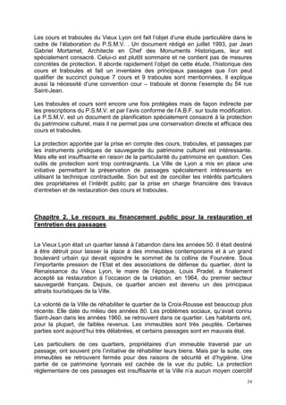 34
Les cours et traboules du Vieux Lyon ont fait l’objet d’une étude particulière dans le
cadre de l’élaboration du P.S.M.V. . Un document rédigé en juillet 1993, par Jean
Gabriel Mortamet, Architecte en Chef des Monuments Historiques, leur est
spécialement consacré. Celui-ci est plutôt sommaire et ne contient pas de mesures
concrètes de protection. Il aborde rapidement l’objet de cette étude, l’historique des
cours et traboules et fait un inventaire des principaux passages que l’on peut
qualifier de succinct puisque 7 cours et 9 traboules sont mentionnées. Il explique
aussi la nécessité d’une convention cour – traboule et donne l’exemple du 54 rue
Saint-Jean.
Les traboules et cours sont encore une fois protégées mais de façon indirecte par
les prescriptions du P.S.M.V. et par l’avis conforme de l’A.B.F. sur toute modification.
Le P.S.M.V. est un document de planification spécialement consacré à la protection
du patrimoine culturel, mais il ne permet pas une conservation directe et efficace des
cours et traboules.
La protection apportée par la prise en compte des cours, traboules, et passages par
les instruments juridiques de sauvegarde du patrimoine culturel est intéressante.
Mais elle est insuffisante en raison de la particularité du patrimoine en question. Ces
outils de protection sont trop contraignants. La Ville de Lyon a mis en place une
initiative permettant la préservation de passages spécialement intéressants en
utilisant la technique contractuelle. Son but est de concilier les intérêts particuliers
des propriétaires et l’intérêt public par la prise en charge financière des travaux
d’entretien et de restauration des cours et traboules.
Chapitre 2. Le recours au financement public pour la restauration et
l'entretien des passages
Le Vieux Lyon était un quartier laissé à l’abandon dans les années 50. Il était destiné
à être détruit pour laisser la place à des immeubles contemporains et à un grand
boulevard urbain qui devait rejoindre le sommet de la colline de Fourvière. Sous
l’importante pression de l’Etat et des associations de défense du quartier, dont la
Renaissance du Vieux Lyon, le maire de l’époque, Louis Pradel, a finalement
accepté sa restauration à l’occasion de la création, en 1964, du premier secteur
sauvegardé français. Depuis, ce quartier ancien est devenu un des principaux
attraits touristiques de la Ville.
La volonté de la Ville de réhabiliter le quartier de la Croix-Rousse est beaucoup plus
récente. Elle date du milieu des années 80. Les problèmes sociaux, qu’avait connu
Saint-Jean dans les années 1960, se retrouvent dans ce quartier. Les habitants ont,
pour la plupart, de faibles revenus. Les immeubles sont très peuplés. Certaines
parties sont aujourd’hui très délabrées, et certains passages sont en mauvais état.
Les particuliers de ces quartiers, propriétaires d’un immeuble traversé par un
passage, ont souvent pris l’initiative de réhabiliter leurs biens. Mais par la suite, ces
immeubles se retrouvent fermés pour des raisons de sécurité et d’hygiène. Une
partie de ce patrimoine lyonnais est cachée de la vue du public. La protection
réglementaire de ces passages est insuffisante et la Ville n’a aucun moyen coercitif
 