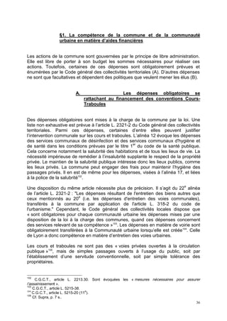 36
§1. La compétence de la commune et de la communauté
urbaine en matière d’aides financières
Les actions de la commune sont gouvernées par le principe de libre administration.
Elle est libre de porter à son budget les sommes nécessaires pour réaliser ces
actions. Toutefois, certaines de ces dépenses sont obligatoirement prévues et
énumérées par le Code général des collectivités territoriales (A). D’autres dépenses
ne sont que facultatives et dépendent des politiques que veulent mener les élus (B).
A. Les dépenses obligatoires se
rattachant au financement des conventions Cours-
Traboules
Des dépenses obligatoires sont mises à la charge de la commune par la loi. Une
liste non exhaustive est prévue à l’article L. 2321-2 du Code général des collectivités
territoriales. Parmi ces dépenses, certaines d’entre elles peuvent justifier
l’intervention communale sur les cours et traboules. L’alinéa 12 évoque les dépenses
des services communaux de désinfection et des services communaux d'hygiène et
de santé dans les conditions prévues par le titre 1er
du code de la santé publique.
Cela concerne notamment la salubrité des habitations et de tous les lieux de vie. La
nécessité impérieuse de remédier à l’insalubrité supplante le respect de la propriété
privée. Le maintien de la salubrité publique intéresse donc les lieux publics, comme
les lieux privés. La commune peut engager des frais pour maintenir l’hygiène des
passages privés. Il en est de même pour les dépenses, visées à l’alinéa 17, et liées
à la police de la salubrité102
.
Une disposition du même article nécessite plus de précision. Il s’agit du 22e
alinéa
de l’article L. 2321-2 : "Les dépenses résultant de l'entretien des biens autres que
ceux mentionnés au 20e
(i.e. les dépenses d'entretien des voies communales),
transférés à la commune par application de l'article L. 318-2 du code de
l'urbanisme." Cependant, le Code général des collectivités locales dispose que
« sont obligatoires pour chaque communauté urbaine les dépenses mises par une
disposition de la loi à la charge des communes, quand ces dépenses concernent
des services relevant de sa compétence »103
. Les dépenses en matière de voirie sont
obligatoirement transférées à la Communauté urbaine lorsqu’elle est créée104
. Celle
de Lyon a donc compétence en matière d’entretien des voies urbaines.
Les cours et traboules ne sont pas des « voies privées ouvertes à la circulation
publique »105
, mais de simples passages ouverts à l’usage du public, soit par
l’établissement d’une servitude conventionnelle, soit par simple tolérance des
propriétaires.
102
C.G.C.T., article L. 2213.30. Sont évoquées les « mesures nécessaires pour assurer
l’assainissement ».
103
C.G.C.T., article L. 5215-38.
104
C.G.C.T., article L. 5215-20 (11
e
).
105
Cf. Supra, p. 7 s..
 