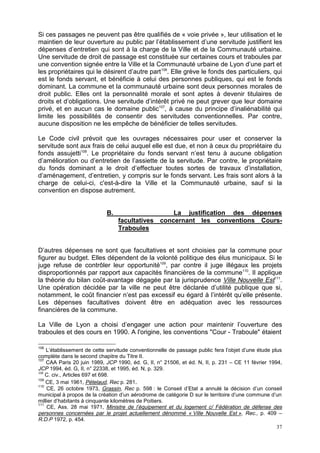 37
Si ces passages ne peuvent pas être qualifiés de « voie privée », leur utilisation et le
maintien de leur ouverture au public par l’établissement d’une servitude justifient les
dépenses d’entretien qui sont à la charge de la Ville et de la Communauté urbaine.
Une servitude de droit de passage est constituée sur certaines cours et traboules par
une convention signée entre la Ville et la Communauté urbaine de Lyon d’une part et
les propriétaires qui le désirent d’autre part106
. Elle grève le fonds des particuliers, qui
est le fonds servant, et bénéficie à celui des personnes publiques, qui est le fonds
dominant. La commune et la communauté urbaine sont deux personnes morales de
droit public. Elles ont la personnalité morale et sont aptes à devenir titulaires de
droits et d’obligations. Une servitude d’intérêt privé ne peut grever que leur domaine
privé, et en aucun cas le domaine public107
, à cause du principe d’inaliénabilité qui
limite les possibilités de consentir des servitudes conventionnelles. Par contre,
aucune disposition ne les empêche de bénéficier de telles servitudes.
Le Code civil prévoit que les ouvrages nécessaires pour user et conserver la
servitude sont aux frais de celui auquel elle est due, et non à ceux du propriétaire du
fonds assujetti108
. Le propriétaire du fonds servant n’est tenu à aucune obligation
d’amélioration ou d’entretien de l’assiette de la servitude. Par contre, le propriétaire
du fonds dominant a le droit d’effectuer toutes sortes de travaux d’installation,
d’aménagement, d’entretien, y compris sur le fonds servant. Les frais sont alors à la
charge de celui-ci, c'est-à-dire la Ville et la Communauté urbaine, sauf si la
convention en dispose autrement.
B. La justification des dépenses
facultatives concernant les conventions Cours-
Traboules
D’autres dépenses ne sont que facultatives et sont choisies par la commune pour
figurer au budget. Elles dépendent de la volonté politique des élus municipaux. Si le
juge refuse de contrôler leur opportunité109
, par contre il juge illégaux les projets
disproportionnés par rapport aux capacités financières de la commune110
. Il applique
la théorie du bilan coût-avantage dégagée par la jurisprudence Ville Nouvelle Est111
.
Une opération décidée par la ville ne peut être déclarée d’utilité publique que si,
notamment, le coût financier n’est pas excessif eu égard à l’intérêt qu’elle présente.
Les dépenses facultatives doivent être en adéquation avec les ressources
financières de la commune.
La Ville de Lyon a choisi d’engager une action pour maintenir l’ouverture des
traboules et des cours en 1990. A l'origine, les conventions "Cour - Traboule" étaient
106
L’établissement de cette servitude conventionnelle de passage public fera l’objet d’une étude plus
complète dans le second chapitre du Titre II.
107
CAA Paris 20 juin 1989, JCP 1990, éd. G, II, n° 21506, et éd. N, II, p. 231 – CE 11 février 1994,
JCP 1994, éd. G, II, n° 22338, et 1995, éd. N, p. 329.
108
C. civ., Articles 697 et 698.
109
CE, 3 mai 1961, Pételaud, Rec p. 281.
110
CE, 26 octobre 1973, Grassin, Rec p. 598 : le Conseil d’Etat a annulé la décision d’un conseil
municipal à propos de la création d’un aérodrome de catégorie D sur le territoire d’une commune d’un
millier d’habitants à cinquante kilomètres de Poitiers.
111
CE, Ass. 28 mai 1971, Ministre de l’équipement et du logement c/ Fédération de défense des
personnes concernées par le projet actuellement dénommé « Ville Nouvelle Est », Rec., p. 409 –
R.D.P 1972, p. 454.
 