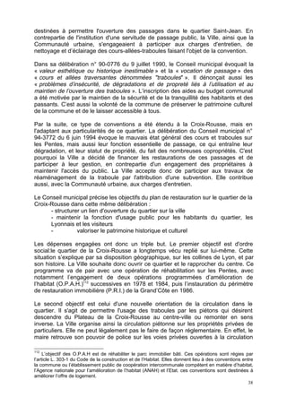 38
destinées à permettre l'ouverture des passages dans le quartier Saint-Jean. En
contrepartie de l'institution d'une servitude de passage public, la Ville, ainsi que la
Communauté urbaine, s'engageaient à participer aux charges d'entretien, de
nettoyage et d’éclairage des cours-allées-traboules faisant l'objet de la convention.
Dans sa délibération n° 90-0776 du 9 juillet 1990, le Conseil municipal évoquait la
« valeur esthétique ou historique inestimable » et la « vocation de passage » des
« cours et allées traversantes dénommées "traboules" ». Il dénonçait aussi les
« problèmes d’insécurité, de dégradations et de propreté liés à l’utilisation et au
maintien de l’ouverture des traboules ». L’inscription des aides au budget communal
a été motivée par le maintien de la sécurité et de la tranquillité des habitants et des
passants. C’est aussi la volonté de la commune de préserver le patrimoine culturel
de la commune et de le laisser accessible à tous.
Par la suite, ce type de conventions a été étendu à la Croix-Rousse, mais en
l'adaptant aux particularités de ce quartier. La délibération du Conseil municipal n°
94-3772 du 6 juin 1994 évoque le mauvais état général des cours et traboules sur
les Pentes, mais aussi leur fonction essentielle de passage, ce qui entraîne leur
dégradation, et leur statut de propriété, du fait des nombreuses copropriétés. C'est
pourquoi la Ville a décidé de financer les restaurations de ces passages et de
participer à leur gestion, en contrepartie d'un engagement des propriétaires à
maintenir l'accès du public. La Ville accepte donc de participer aux travaux de
réaménagement de la traboule par l'attribution d'une subvention. Elle contribue
aussi, avec la Communauté urbaine, aux charges d'entretien.
Le Conseil municipal précise les objectifs du plan de restauration sur le quartier de la
Croix-Rousse dans cette même délibération :
- structurer un lien d'ouverture du quartier sur la ville
- maintenir la fonction d'usage public pour les habitants du quartier, les
Lyonnais et les visiteurs
- valoriser le patrimoine historique et culturel
Les dépenses engagées ont donc un triple but. Le premier objectif est d'ordre
social:le quartier de la Croix-Rousse a longtemps vécu replié sur lui-même. Cette
situation s’explique par sa disposition géographique, sur les collines de Lyon, et par
son histoire. La Ville souhaite donc ouvrir ce quartier et le rapprocher du centre. Ce
programme va de pair avec une opération de réhabilitation sur les Pentes, avec
notamment l’engagement de deux opérations programmées d’amélioration de
l’habitat (O.P.A.H.)112
successives en 1978 et 1984, puis l’instauration du périmètre
de restauration immobilière (P.R.I.) de la Grand’Côte en 1986.
Le second objectif est celui d'une nouvelle orientation de la circulation dans le
quartier. Il s'agit de permettre l'usage des traboules par les piétons qui désirent
descendre du Plateau de la Croix-Rousse au centre-ville ou remonter en sens
inverse. La Ville organise ainsi la circulation piétonne sur les propriétés privées de
particuliers. Elle ne peut légalement pas le faire de façon réglementaire. En effet, le
maire retrouve son pouvoir de police sur les voies privées ouvertes à la circulation
112
L’objectif des O.P.A.H est de réhabiliter le parc immobilier bâti. Ces opérations sont régies par
l’article L. 303-1 du Code de la construction et de l’Habitat. Elles donnent lieu à des conventions entre
la commune ou l’établissement public de coopération intercommunale compétent en matière d’habitat,
l’Agence nationale pour l’amélioration de l’habitat (ANAH) et l’Etat. ces conventions sont destinées à
améliorer l’offre de logement.
 