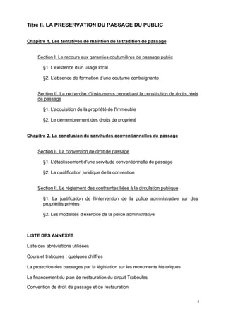 4
Titre II. LA PRESERVATION DU PASSAGE DU PUBLIC
Chapitre 1. Les tentatives de maintien de la tradition de passage
Section I. Le recours aux garanties coutumières de passage public
§1. L’existence d’un usage local
§2. L’absence de formation d’une coutume contraignante
Section II. La recherche d'instruments permettant la constitution de droits réels
de passage
§1. L'acquisition de la propriété de l'immeuble
§2. Le démembrement des droits de propriété
Chapitre 2. La conclusion de servitudes conventionnelles de passage
Section II. La convention de droit de passage
§1. L'établissement d'une servitude conventionnelle de passage
§2. La qualification juridique de la convention
Section II. Le règlement des contraintes liées à la circulation publique
§1. La justification de l’intervention de la police administrative sur des
propriétés privées
§2. Les modalités d’exercice de la police administrative
LISTE DES ANNEXES
Liste des abréviations utilisées
Cours et traboules : quelques chiffres
La protection des passages par la législation sur les monuments historiques
Le financement du plan de restauration du circuit Traboules
Convention de droit de passage et de restauration
 