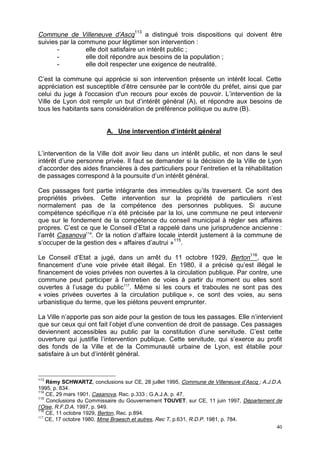 40
Commune de Villeneuve d’Ascq113
a distingué trois dispositions qui doivent être
suivies par la commune pour légitimer son intervention :
- elle doit satisfaire un intérêt public ;
- elle doit répondre aux besoins de la population ;
- elle doit respecter une exigence de neutralité.
C’est la commune qui apprécie si son intervention présente un intérêt local. Cette
appréciation est susceptible d’être censurée par le contrôle du préfet, ainsi que par
celui du juge à l'occasion d'un recours pour excès de pouvoir. L’intervention de la
Ville de Lyon doit remplir un but d’intérêt général (A), et répondre aux besoins de
tous les habitants sans considération de préférence politique ou autre (B).
A. Une intervention d’intérêt général
L’intervention de la Ville doit avoir lieu dans un intérêt public, et non dans le seul
intérêt d’une personne privée. Il faut se demander si la décision de la Ville de Lyon
d’accorder des aides financières à des particuliers pour l’entretien et la réhabilitation
de passages correspond à la poursuite d’un intérêt général.
Ces passages font partie intégrante des immeubles qu’ils traversent. Ce sont des
propriétés privées. Cette intervention sur la propriété de particuliers n’est
normalement pas de la compétence des personnes publiques. Si aucune
compétence spécifique n’a été précisée par la loi, une commune ne peut intervenir
que sur le fondement de la compétence du conseil municipal à régler ses affaires
propres. C’est ce que le Conseil d’Etat a rappelé dans une jurisprudence ancienne :
l’arrêt Casanova114
. Or la notion d’affaire locale interdit justement à la commune de
s’occuper de la gestion des « affaires d’autrui »115
.
Le Conseil d’Etat a jugé, dans un arrêt du 11 octobre 1929, Berton116
, que le
financement d’une voie privée était illégal. En 1980, il a précisé qu’est illégal le
financement de voies privées non ouvertes à la circulation publique. Par contre, une
commune peut participer à l’entretien de voies à partir du moment ou elles sont
ouvertes à l’usage du public117
. Même si les cours et traboules ne sont pas des
« voies privées ouvertes à la circulation publique », ce sont des voies, au sens
urbanistique du terme, que les piétons peuvent emprunter.
La Ville n’apporte pas son aide pour la gestion de tous les passages. Elle n’intervient
que sur ceux qui ont fait l’objet d’une convention de droit de passage. Ces passages
deviennent accessibles au public par la constitution d’une servitude. C’est cette
ouverture qui justifie l’intervention publique. Cette servitude, qui s’exerce au profit
des fonds de la Ville et de la Communauté urbaine de Lyon, est établie pour
satisfaire à un but d’intérêt général.
113
Rémy SCHWARTZ, conclusions sur CE, 28 juillet 1995, Commune de Villeneuve d’Ascq ; A.J.D.A.
1995, p. 834.
114
CE, 29 mars 1901, Casanova, Rec. p.333 ; G.A.J.A. p. 47.
115
Conclusions du Commissaire du Gouvernement TOUVET, sur CE, 11 juin 1997, Département de
l’Oise, R.F.D.A. 1997, p. 949.
116
CE, 11 octobre 1929, Berton, Rec. p.894.
117
CE, 17 octobre 1980, Mme Braesch et autres, Rec T, p.631, R.D.P. 1981, p. 784.
 