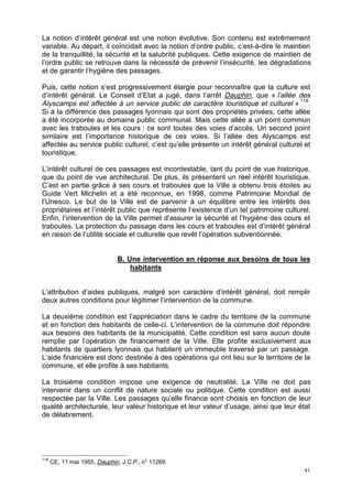 41
La notion d’intérêt général est une notion évolutive. Son contenu est extrêmement
variable. Au départ, il coïncidait avec la notion d’ordre public, c’est-à-dire le maintien
de la tranquillité, la sécurité et la salubrité publiques. Cette exigence de maintien de
l’ordre public se retrouve dans la nécessité de prévenir l’insécurité, les dégradations
et de garantir l’hygiène des passages.
Puis, cette notion s’est progressivement élargie pour reconnaître que la culture est
d’intérêt général. Le Conseil d’Etat a jugé, dans l’arrêt Dauphin, que « l’allée des
Alyscamps est affectée à un service public de caractère touristique et culturel » 118
.
Si à la différence des passages lyonnais qui sont des propriétés privées, cette allée
a été incorporée au domaine public communal. Mais cette allée a un point commun
avec les traboules et les cours : ce sont toutes des voies d’accès. Un second point
similaire est l’importance historique de ces voies. Si l’allée des Alyscamps est
affectée au service public culturel, c’est qu’elle présente un intérêt général culturel et
touristique.
L’intérêt culturel de ces passages est incontestable, tant du point de vue historique,
que du point de vue architectural. De plus, ils présentent un réel intérêt touristique.
C’est en partie grâce à ses cours et traboules que la Ville a obtenu trois étoiles au
Guide Vert Michelin et a été reconnue, en 1998, comme Patrimoine Mondial de
l’Unesco. Le but de la Ville est de parvenir à un équilibre entre les intérêts des
propriétaires et l’intérêt public que représente l’existence d’un tel patrimoine culturel.
Enfin, l’intervention de la Ville permet d’assurer la sécurité et l’hygiène des cours et
traboules. La protection du passage dans les cours et traboules est d’intérêt général
en raison de l’utilité sociale et culturelle que revêt l’opération subventionnée.
B. Une intervention en réponse aux besoins de tous les
habitants
L’attribution d’aides publiques, malgré son caractère d’intérêt général, doit remplir
deux autres conditions pour légitimer l’intervention de la commune.
La deuxième condition est l’appréciation dans le cadre du territoire de la commune
et en fonction des habitants de celle-ci. L’intervention de la commune doit répondre
aux besoins des habitants de la municipalité. Cette condition est sans aucun doute
remplie par l’opération de financement de la Ville. Elle profite exclusivement aux
habitants de quartiers lyonnais qui habitent un immeuble traversé par un passage.
L’aide financière est donc destinée à des opérations qui ont lieu sur le territoire de la
commune, et elle profite à ses habitants.
La troisième condition impose une exigence de neutralité. La Ville ne doit pas
intervenir dans un conflit de nature sociale ou politique. Cette condition est aussi
respectée par la Ville. Les passages qu’elle finance sont choisis en fonction de leur
qualité architecturale, leur valeur historique et leur valeur d’usage, ainsi que leur état
de délabrement.
118
CE, 11 mai 1955, Dauphin, J.C.P., n° 11269.
 