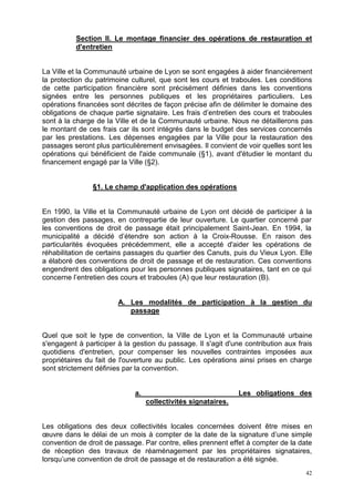 42
Section II. Le montage financier des opérations de restauration et
d'entretien
La Ville et la Communauté urbaine de Lyon se sont engagées à aider financièrement
la protection du patrimoine culturel, que sont les cours et traboules. Les conditions
de cette participation financière sont précisément définies dans les conventions
signées entre les personnes publiques et les propriétaires particuliers. Les
opérations financées sont décrites de façon précise afin de délimiter le domaine des
obligations de chaque partie signataire. Les frais d’entretien des cours et traboules
sont à la charge de la Ville et de la Communauté urbaine. Nous ne détaillerons pas
le montant de ces frais car ils sont intégrés dans le budget des services concernés
par les prestations. Les dépenses engagées par la Ville pour la restauration des
passages seront plus particulièrement envisagées. Il convient de voir quelles sont les
opérations qui bénéficient de l'aide communale (§1), avant d'étudier le montant du
financement engagé par la Ville (§2).
§1. Le champ d'application des opérations
En 1990, la Ville et la Communauté urbaine de Lyon ont décidé de participer à la
gestion des passages, en contrepartie de leur ouverture. Le quartier concerné par
les conventions de droit de passage était principalement Saint-Jean. En 1994, la
municipalité a décidé d’étendre son action à la Croix-Rousse. En raison des
particularités évoquées précédemment, elle a accepté d'aider les opérations de
réhabilitation de certains passages du quartier des Canuts, puis du Vieux Lyon. Elle
a élaboré des conventions de droit de passage et de restauration. Ces conventions
engendrent des obligations pour les personnes publiques signataires, tant en ce qui
concerne l’entretien des cours et traboules (A) que leur restauration (B).
A. Les modalités de participation à la gestion du
passage
Quel que soit le type de convention, la Ville de Lyon et la Communauté urbaine
s'engagent à participer à la gestion du passage. Il s'agit d'une contribution aux frais
quotidiens d'entretien, pour compenser les nouvelles contraintes imposées aux
propriétaires du fait de l'ouverture au public. Les opérations ainsi prises en charge
sont strictement définies par la convention.
a. Les obligations des
collectivités signataires.
Les obligations des deux collectivités locales concernées doivent être mises en
œuvre dans le délai de un mois à compter de la date de la signature d’une simple
convention de droit de passage. Par contre, elles prennent effet à compter de la date
de réception des travaux de réaménagement par les propriétaires signataires,
lorsqu’une convention de droit de passage et de restauration a été signée.
 