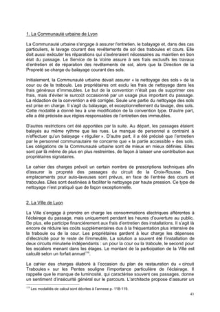 43
1. La Communauté urbaine de Lyon
La Communauté urbaine s'engage à assurer l'entretien, le balayage et, dans des cas
particuliers, le lavage courant des revêtements de sol des traboules et cours. Elle
doit aussi exécuter les réparations qui s'avéreraient nécessaires au maintien en bon
état du passage. Le Service de la Voirie assure à ses frais exclusifs les travaux
d’entretien et de réparation des revêtements de sol, alors que la Direction de la
Propreté se charge du balayage courant des sols.
Initialement, la Communauté urbaine devait assurer « le nettoyage des sols » de la
cour ou de la traboule. Les propriétaires ont exclu les frais de nettoyage dans les
frais généraux d’immeubles. Le but de la convention n’était pas de supprimer ces
frais, mais d’éviter le surcoût occasionné par un usage plus important du passage.
La rédaction de la convention a été corrigée. Seule une partie du nettoyage des sols
est prise en charge. Il s’agit du balayage, et exceptionnellement du lavage, des sols.
Cette modalité a donné lieu à une modification de la convention type. D’autre part,
elle a été précisée aux régies responsables de l’entretien des immeubles.
D’autres restrictions ont été apportées par la suite. Au départ, les passages étaient
balayés au même rythme que les rues. Le manque de personnel a contraint à
n’effectuer qu’un balayage « régulier ». D’autre part, il a été précisé que l’entretien
par le personnel communautaire ne concerne que « la partie accessible » des sols.
Les obligations de la Communauté urbaine sont de mieux en mieux définies. Elles
sont par là même de plus en plus restreintes, de façon à laisser une contribution aux
propriétaires signataires.
Le cahier des charges prévoit un certain nombre de prescriptions techniques afin
d'assurer la propreté des passages du circuit de la Croix-Rousse. Des
emplacements pour auto-laveuses sont prévus, en face de l’entrée des cours et
traboules. Elles sont destinées à faciliter le nettoyage par haute pression. Ce type de
nettoyage n’est pratiqué que de façon exceptionnelle.
2. La Ville de Lyon
La Ville s’engage à prendre en charge les consommations électriques afférentes à
l’éclairage du passage, mais uniquement pendant les heures d’ouverture au public.
De plus, elle participe financièrement aux frais d’entretien des installations. Il s’agit là
encore de réduire les coûts supplémentaires dus à la fréquentation plus intensive de
la traboule ou de la cour. Les propriétaires gardent à leur charge les dépenses
d’électricité pour le reste de l’immeuble. La solution a souvent été l’installation de
deux circuits minuterie indépendants : un pour la cour ou la traboule, le second pour
les escaliers menant dans les étages. Le montant de la participation de la Ville est
calculé selon un forfait annuel119
.
Le cahier des charges élaboré à l’occasion du plan de restauration du « circuit
Traboules » sur les Pentes souligne l’importance particulière de l’éclairage. Il
rappelle que le manque de luminosité, qui caractérise souvent ces passages, donne
un sentiment d’insécurité général sur le parcours. L’architecte propose d’assurer un
119
Les modalités de calcul sont décrites à l’annexe p. 118-119.
 