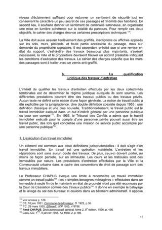 44
niveau d’éclairement suffisant pour redonner un sentiment de sécurité tout en
conservant le caractère un peu secret de ces passages et l’intimité des habitants. En
second lieu, il souhaite donner un sentiment de continuité lumineuse, en organisant
une mise en lumière cohérente sur la totalité du parcours. Pour remplir ces deux
objectifs, le cahier des charges énonce certaines prescriptions techniques 120
.
La Ville doit aussi assurer l’enlèvement des graffitis, inscriptions ou affiches apposés
sur les sols, murs, plafonds, et toute partie accessible du passage, mais sur
demande du propriétaire signataire. Il est cependant précisé que si une remise en
état du support, c’est-à-dire des travaux beaucoup plus importants, s’avérait
nécessaire, la Ville et le propriétaire devraient trouver un accord préalable indiquant
les conditions d’exécution des travaux. Le cahier des charges spécifie que les murs
des passages sont à traiter avec un vernis anti-graffiti.
b. La qualification
juridique des travaux d’entretien
L’intérêt de qualifier les travaux d’entretien effectués par les deux collectivités
territoriales est de déterminer le régime juridique auxquels ils sont soumis. Les
différentes prestations peuvent être des travaux publics ou des travaux privés.
Aucun texte ne définit cette notion d’une façon générale. La notion de travail public a
été explicitée par la jurisprudence. Une double définition coexiste depuis 1955 : une
définition classique et une plus nouvelle. Traditionnellement, le travail public est le
travail immobilier exécuté dans un but d’intérêt général par une personne publique
ou pour son compte121
. En 1955, le Tribunal des Conflits a admis que le travail
immobilier exécuté pour le compte d’une personne privée pouvait aussi être un
travail public, dès lors qu’il concrétise une mission de service public accomplie par
une personne publique122
.
1. L’exécution d’un travail immobilier
Un élément est commun aux deux définitions jurisprudentielles : il doit s’agir d’un
travail immobilier. Un travail est une opération matérielle. L’entretien et les
réparations sont sans aucun doute des travaux. De plus, ceux-ci doivent porter, au
moins de façon partielle, sur un immeuble. Les cours et les traboules sont des
immeubles par nature. Les prestations d’entretien effectuées par la Ville et la
Communauté urbaine dans le cadre des conventions de droit de passage sont des
travaux immobiliers.
Le Professeur CHAPUS évoque une limite à reconnaître un travail immobilier
comme un travail public123
: les « simples besognes ménagères » effectuées dans un
immeuble à seule fin de le maintenir en état de propreté n’ont pas été reconnues par
la Cour de Cassation comme des travaux publics124
. Il donne en exemple le balayage
et le lavage du sol des bureaux et couloirs dans un bâtiment administratif. Il oppose
120
Voir annexe p. 129.
121
CE, 10 juin 1921, Commune de Monségur, D. 1922, p.36.
122
TC, 29 mars 1955, Effimieff, JCP 1955, n°8786.
123
René CHAPUS, Droit administratif général, tome 2, 9
e
édition, 1996, p. 496.
124
Cass, Civ. 1
ère
, 9 janvier 1958, AJ 1958, 2, p.186.
 