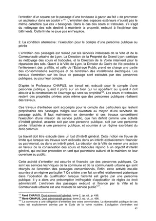45
l’entretien d’un square par le passage d’une tondeuse à gazon au fait « de promener
un aspirateur dans un couloir »125
. L’entretien des espaces extérieurs n’aurait pas le
même caractère que ces « besognes. Dans le cas des cours et traboules, s’il s’agit
du nettoyage des sols destiné à maintenir la propreté, exécuté à l’extérieur des
bâtiments. Cette limite ne joue pas en l’espèce.
2. La condition alternative : l’exécution pour le compte d’une personne publique ou
privée
L’entretien des passages est réalisé par les services intéressés de la Ville et de la
Communauté urbaine de Lyon. La Direction de la Propreté du Grand Lyon participe
au nettoyage des cours et traboules, et la Direction de la Voirie intervient pour la
réparation des sols. Quant à la Ville de Lyon, la Division du Cadre de Vie procède à
l’enlèvement des graffitis, et celle de l’Eclairage Public prend en charge une partie
des consommations électriques et de l’entretien des installations électriques. Les
travaux d’entretien sur les lieux de passage sont exécutés par des personnes
publiques, ou pour leur compte.
D’après le Professeur CHAPUS, un travail est exécuté pour le compte d’une
personne publique quand il porte sur un bien qui lui appartient ou quand il doit
aboutir à la construction de l’ouvrage qui sera sa propriété126
. Les cours et traboules
restent des propriétés privées alors même que des personnes publiques réalisent
des travaux.
Ces travaux d’entretien sont accomplis pour le compte des particuliers qui restent
propriétaires des passages malgré leur ouverture au moyen d’une servitude de
passage public. Il faut maintenant se demander si ces travaux concrétisent
l'exécution d'une mission de service public, que l’on définit comme une activité
d’intérêt général, assurée soit par une personne publique, soit par une personne
privée rattachée à une personne publique, et soumise à un régime exorbitant du
droit commun.
Le travail doit être exécuté dans un but d’intérêt général. Cette notion ne trouve de
limite que lorsque les travaux sont exécutés dans un intérêt exclusivement financier
ou patrimonial, ou dans un intérêt privé. La décision de la Ville de mener une action
en faveur de la conservation des cours et traboules répond à un objectif d’intérêt
général, qui est leur protection en tant que patrimoine culturel et le maintien de leur
ouverture au public.
Cette activité d’entretien est assurée et financée par des personnes publiques. Ce
sont les services techniques de la commune et de la communauté urbaine qui sont
chargés de l’entretien des passages conventionnés. Enfin, cette activité est-elle
soumise à un régime particulier ? Ce critère a en fait un effet relativement platonique
dans l’opération de qualification lorsque l’activité est gérée par une personne
publique. Il y a alors une présomption irréfragable d’application de règles de droit
administratif. L’entretien des passages exécuté et financé par la Ville et la
Communauté urbaine est une mission de service public127
.
125
René CHAPUS, Droit administratif général, tome 2, op. cit., p. 496.
126
René CHAPUS, Droit administratif général, tome 2, op. cit., p. 496.
127
La commune a une obligation d’entretien des voies communales. La domanialité publique de ces
voies est explicitement admise par le Code de la voirie routière. L’obligation d’entretien est
 