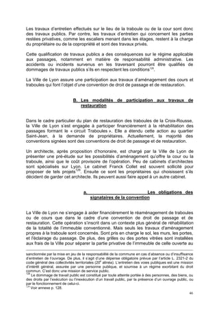 46
Les travaux d’entretien effectués sur le lieu de la traboule ou de la cour sont donc
des travaux publics. Par contre, les travaux d’entretien qui concernent les parties
restées privatives, comme les escaliers menant dans les étages, restent à la charge
du propriétaire ou de la copropriété et sont des travaux privés.
Cette qualification de travaux publics a des conséquences sur le régime applicable
aux passages, notamment en matière de responsabilité administrative. Les
accidents ou incidents survenus en les traversant pourront être qualifiés de
dommages de travaux publics s’ils en respectent les conditions128
.
La Ville de Lyon assure une participation aux travaux d’aménagement des cours et
traboules qui font l’objet d’une convention de droit de passage et de restauration.
B. Les modalités de participation aux travaux de
restauration
Dans le cadre particulier du plan de restauration des traboules de la Croix-Rousse,
la Ville de Lyon s’est engagée à participer financièrement à la réhabilitation des
passages formant le « circuit Traboules ». Elle a étendu cette action au quartier
Saint-Jean, à la demande de propriétaires. Actuellement, la majorité des
conventions signées sont des conventions de droit de passage et de restauration.
Un architecte, après proposition d’honoraire, est chargé par la Ville de Lyon de
présenter une pré-étude sur les possibilités d’aménagement qu’offre la cour ou la
traboule, ainsi que le coût provisoire de l’opération. Peu de cabinets d’architectes
sont spécialisés sur Lyon. Le cabinet Franck Collet est souvent sollicité pour
proposer de tels projets129
. Ensuite ce sont les propriétaires qui choisissent s’ils
décident de garder cet architecte. Ils peuvent aussi faire appel à un autre cabinet.
a. Les obligations des
signataires de la convention
La Ville de Lyon ne s’engage à aider financièrement le réaménagement de traboules
ou de cours que dans le cadre d’une convention de droit de passage et de
restauration. Cette opération s’inscrit dans un contexte plus général de réhabilitation
de la totalité de l’immeuble conventionné. Mais seuls les travaux d'aménagement
propres à la traboule sont concernés. Sont pris en charge le sol, les murs, les portes,
et l'éclairage du passage. De plus, des grilles ou des portes vitrées sont installées
aux frais de la Ville pour séparer la partie privative de l’immeuble de celle ouverte au
sanctionnée par la mise en jeu de la responsabilité de la commune en cas d’absence ou d’insuffisance
d’entretien de l’ouvrage. De plus, il s’agit d’une dépense obligatoire prévue par l’article L. 2321-2 du
code général des collectivités territoriales (20
e
alinéa). L’entretien des voies publiques est une mission
d’intérêt général, assurée par une personne publique, et soumise à un régime exorbitant du droit
commun. C’est donc une mission de service public.
128
Le dommage de travail public est constitué par toute atteinte portée à des personnes, des biens, ou
des droits par l’exécution ou l’inexécution d’un travail public, par la présence d’un ouvrage public, ou
par le fonctionnement de celui-ci.
129
Voir annexe p. 128.
 