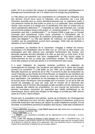 47
public. 95 % du montant des travaux de restauration concernant spécifiquement le
passage sont subventionnés, les 5 % restant sont à la charge des propriétaires.
La Ville alloue une subvention aux propriétaires en contrepartie de l’obligation pour
ces derniers d’ouvrir leurs cours et traboules. Une subvention est « une aide
financière accordée plus ou moins discrétionnairement par un organisme public à
une personne morale de droit public ou privé ou à un particulier, sans contrepartie
directe, mais souvent à la charge pour le bénéficiaire d’en faire un emploi plus ou
moins précisément déterminé »130
. L’originalité de cette aide financière est « qu’elle
est une forme publique d’acte à titre gratuit, un ‘versement gratuit’ »131
. Toutefois une
subvention peut être « conditionnelle »132
. Le Conseil d’Etat a jugé que un Conseil
municipal peut subordonner l’octroi d’une subvention à l’acceptation par un
établissement privé bénéficiaire de conditions particulières, à condition qu’elles ne
soient pas illégales133
. La Ville peut décider de n’attribuer une subvention qu’à la
condition que les propriétaires ouvrent leurs passages. Cette aide est destinée à
satisfaire un but d’intérêt collectif.
Le propriétaire, qui bénéficie de la subvention, s'engage à réaliser les travaux
nécessaires à la réhabilitation dans le délai d'un an. Une fois ce délai expiré, une
prolongation peut être obtenue pour permettre l’achèvement des travaux. Une
demande expresse doit être adressée à la Ville, au plus tard un mois avant. Si les
propriétaires ne respectent pas leurs engagements, la Ville pourra exiger le
remboursement de tout ou partie des subventions versées. En effet, l’allocation
d’une aide publique ne doit pas aboutir à un enrichissement sans cause.
Il a aussi l’obligation de respecter certaines conditions de réalisation de
l'aménagement du passage. Ces conditions sont définies par le cahier des charges
annexé à la convention. Il a été établi, en juin 1994, par le cabinet d'architectes
Manuelle Gautrand sur demande de la Ville. Il concerne le plan de restauration du
circuit Traboules sur les Pentes de la Croix-Rousse. Le respect de ces conditions est
contrôlé par l'ABF et l'architecte conseil, au cours des travaux ainsi qu'à leur terme
pour approbation. Les opérations sur les passages du Vieux Lyon sont ponctuelles
et aucune action d'envergure n'est envisagée pour le moment. Le but de la Ville est
d’ouvrir les passages au coup par coup, soit en fonction de la demande des
propriétaires, soit en fonction des passages qu’elle considère comme intéressants et
pour lesquels elle sollicite les propriétaires. Ce sont ensuite les techniciens des
services municipaux concernés qui examinent leur intérêt architectural ou de
cheminement. Aucun cahier des charges n'a été rédigé, le contrôle par l'ABF dans le
cadre du P.S.M.V. étant suffisant.
D'autre part, le propriétaire doit solliciter, auprès de la Direction de l’Aménagement
urbain, la délivrance d'un avis. Cet avis, signé par l'adjoint à l'urbanisme, porte sur la
conformité d'exécution des travaux par rapport au projet initialement accepté. S’il est
favorable, le propriétaire prononce la réception des travaux. Cette date constituera le
130
Robert HERTZOG, Subventions, in Loïc PHILIP (sous la dir. de), Dictionnaire encyclopédique de
finances publiques, Economica, 1991.
131
Robert HERTZOG, op. cit.
132
J. SINGER, « Les subventions accordées par les départements et les communes », A.J.D.A.
octobre 1967, p. 512.
133
CE, 3 juillet 1963, Ministre de l’Intérieur c/ Sieur Gabrielli, Leb., p. 445 : « Considérant que […] le
Conseil municipal n’a pas entendu imposer aux cours professionnels créés dans les nouveaux locaux
de la Bourse du travail les statuts qu’il a approuvés, mais c’est seulement borner à subordonner le
maintien de la subvention à l’adoption de ces nouveaux statuts ».
 