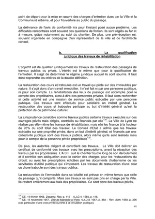 48
point de départ pour la mise en œuvre des charges d'entretien dues par la Ville et la
Communauté urbaine, et pour l'ouverture au public du passage.
La délivrance de l'avis de conformité n’a pour l’instant posé aucun problème. Les
difficultés rencontrées sont souvent des questions de finition. Ils sont réglés au fur et
à mesure, grâce notamment au suivi du chantier. De plus, une pré-réception est
souvent organisée en compagnie d'un représentant de la ville et de l'architecte
conseil.
b. La qualification
juridique des travaux de réhabilitation
L’objectif est de qualifier juridiquement les travaux de restauration des passages de
travaux publics ou privés. L’intérêt est le même que pour la qualification de
l’entretien. Il s’agit de déterminer le régime juridique auquel ils sont soumis. Il faut
donc reprendre les critères de la double définition.
La restauration des cours et traboules est un travail qui porte sur des immeubles par
nature. Il s’agit donc d’un travail immobilier. Il n’est fait ni par une personne publique,
ni pour son compte. La réhabilitation des lieux de passage est accomplie pour le
compte des propriétaires, c’est-à-dire des personnes privées. Il faut alors rechercher
si cette activité est une mission de service public exécutée par une personne
publique. Ces travaux sont effectués pour satisfaire un intérêt général. La
restauration des cours et traboules participe au but d’intérêt général qu’est la
protection de ce patrimoine culturel.
La jurisprudence considère comme travaux publics certains travaux exécutés sur des
ouvrages privés mais dirigés, contrôlés ou financés par elle134
. La Ville de Lyon ne
réalise pas elle-même les travaux de réhabilitation, mais elle les finance à la hauteur
de 95% du coût total des travaux. Le Conseil d’Etat a admis que les travaux
exécutés sur une propriété privée, dans un but d’intérêt général, et financés par une
collectivité publique sont des travaux publics, alors même qu’ils sont réalisés mais
pour le compte de la personne privée propriétaire135
.
De plus, les autorités dirigent et contrôlent ces travaux. . La Ville doit délivrer un
certificat de conformité des travaux avec les prescriptions, avant la réception des
travaux par les propriétaires. L’A.B.F. suit le chantier tout le long de son déroulement
et il contrôle son adéquation avec le cahier des charges pour les restaurations du
circuit, ou avec les prescriptions édictées par les documents d’urbanisme ou les
servitudes d’utilité publique qui s’imposent. Les travaux de restauration d’une cour
ou d’une traboule sont des travaux publics.
La restauration de l’immeuble dans sa totalité est prévue en même temps que celle
du passage qu’il comporte. Mais ces travaux ne sont pas pris en charge par la Ville.
Ils restent entièrement aux frais des propriétaires. Ce sont donc des travaux privés.
134
CE, 19 février 1965, Desamy, Rec. p. 119 – A.J.D.A. 1965, p. 416.
135
CE, 16 novembre 1957, Ville de Marseille c/ Poro, A.J.D.A. 1957, p. 458 – Rev. Adm. 1958, p. 396
(cas particulier d’une voie privée ouverte à la circulation publique).
 