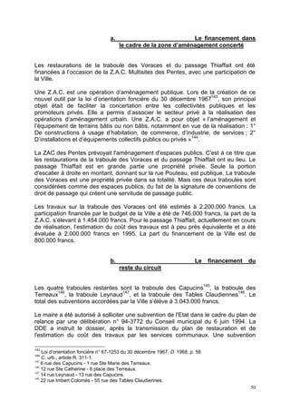 50
a. Le financement dans
le cadre de la zone d’aménagement concerté
Les restaurations de la traboule des Voraces et du passage Thiaffait ont été
financées à l’occasion de la Z.A.C. Multisites des Pentes, avec une participation de
la Ville.
Une Z.A.C. est une opération d’aménagement publique. Lors de la création de ce
nouvel outil par la loi d’orientation foncière du 30 décembre 1967143
, son principal
objet était de faciliter la concertation entre les collectivités publiques et les
promoteurs privés. Elle a permis d’associer le secteur privé à la réalisation des
opérations d’aménagement urbain. Une Z.A.C. a pour objet « l’aménagement et
l’équipement de terrains bâtis ou non bâtis, notamment en vue de la réalisation : 1°
De constructions à usage d’habitation, de commerce, d’industrie, de services ; 2°
D’installations et d’équipements collectifs publics ou privés »144
.
La ZAC des Pentes prévoyait l'aménagement d'espaces publics. C'est à ce titre que
les restaurations de la traboule des Voraces et du passage Thiaffait ont eu lieu. Le
passage Thiaffait est en grande partie une propriété privée. Seule la portion
d'escalier à droite en montant, donnant sur la rue Pouteau, est publique. La traboule
des Voraces est une propriété privée dans sa totalité. Mais ces deux traboules sont
considérées comme des espaces publics, du fait de la signature de conventions de
droit de passage qui créent une servitude de passage public.
Les travaux sur la traboule des Voraces ont été estimés à 2.200.000 francs. La
participation financée par le budget de la Ville a été de 746.000 francs, la part de la
Z.A.C. s’élevant à 1.454.000 francs. Pour le passage Thiaffait, actuellement en cours
de réalisation, l’estimation du coût des travaux est à peu près équivalente et a été
évaluée à 2.000.000 francs en 1995. La part du financement de la Ville est de
800.000 francs.
b. Le financement du
reste du circuit
Les quatre traboules restantes sont la traboule des Capucins145
, la traboule des
Terreaux146
, la traboule Leynaud147
, et la traboule des Tables Claudiennes148
. Le
total des subventions accordées par la Ville s’élève à 3.043.000 francs.
Le maire a été autorisé à solliciter une subvention de l'Etat dans le cadre du plan de
relance par une délibération n° 94-3772 du Conseil municipal du 6 juin 1994. La
DDE a instruit le dossier, après la transmission du plan de restauration et de
l'estimation du coût des travaux par les services communaux. Une subvention
143
Loi d’orientation foncière n° 67-1253 du 30 décembre 1967, D. 1968, p. 58.
144
C. urb., article R. 311-1.
145
6 rue des Capucins - 1 rue Ste Marie des Terreaux.
146
12 rue Ste Catherine - 6 place des Terreaux.
147
14 rue Leynaud - 13 rue des Capucins.
148
22 rue Imbert Colomès - 55 rue des Tables Claudiennes.
 