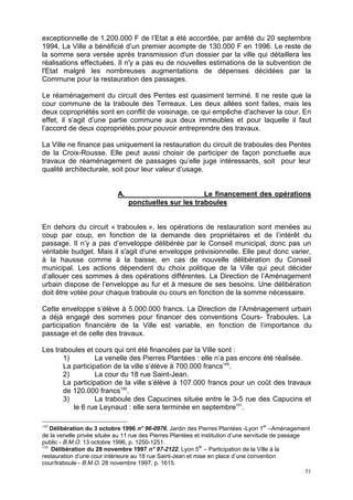 51
exceptionnelle de 1.200.000 F de l’Etat a été accordée, par arrêté du 20 septembre
1994. La Ville a bénéficié d’un premier acompte de 130.000 F en 1996. Le reste de
la somme sera versée après transmission d'un dossier par la ville qui détaillera les
réalisations effectuées. Il n'y a pas eu de nouvelles estimations de la subvention de
l'Etat malgré les nombreuses augmentations de dépenses décidées par la
Commune pour la restauration des passages.
Le réaménagement du circuit des Pentes est quasiment terminé. Il ne reste que la
cour commune de la traboule des Terreaux. Les deux allées sont faites, mais les
deux copropriétés sont en conflit de voisinage, ce qui empêche d'achever la cour. En
effet, il s’agit d’une partie commune aux deux immeubles et pour laquelle il faut
l’accord de deux copropriétés pour pouvoir entreprendre des travaux.
La Ville ne finance pas uniquement la restauration du circuit de traboules des Pentes
de la Croix-Rousse. Elle peut aussi choisir de participer de façon ponctuelle aux
travaux de réaménagement de passages qu’elle juge intéressants, soit pour leur
qualité architecturale, soit pour leur valeur d’usage.
A. Le financement des opérations
ponctuelles sur les traboules
En dehors du circuit « traboules », les opérations de restauration sont menées au
coup par coup, en fonction de la demande des propriétaires et de l’intérêt du
passage. Il n’y a pas d’enveloppe délibérée par le Conseil municipal, donc pas un
véritable budget. Mais il s'agit d'une enveloppe prévisionnelle. Elle peut donc varier,
à la hausse comme à la baisse, en cas de nouvelle délibération du Conseil
municipal. Les actions dépendent du choix politique de la Ville qui peut décider
d’allouer ces sommes à des opérations différentes. La Direction de l’Aménagement
urbain dispose de l’enveloppe au fur et à mesure de ses besoins. Une délibération
doit être votée pour chaque traboule ou cours en fonction de la somme nécessaire.
Cette enveloppe s’élève à 5.000.000 francs. La Direction de l’Aménagement urbain
a déjà engagé des sommes pour financer des conventions Cours- Traboules. La
participation financière de la Ville est variable, en fonction de l’importance du
passage et de celle des travaux.
Les traboules et cours qui ont été financées par la Ville sont :
1) La venelle des Pierres Plantées : elle n’a pas encore été réalisée.
La participation de la ville s’élève à 700.000 francs149
.
2) La cour du 18 rue Saint-Jean.
La participation de la ville s’élève à 107.000 francs pour un coût des travaux
de 120.000 francs150
.
3) La traboule des Capucines située entre le 3-5 rue des Capucins et
le 6 rue Leynaud : elle sera terminée en septembre151
.
149
Délibération du 3 octobre 1996 n° 96-0976, Jardin des Pierres Plantées -Lyon 1
er
–Aménagement
de la venelle privée située au 11 rue des Pierres Plantées et institution d’une servitude de passage
public - B.M.O. 13 octobre 1996, p. 1250-1251.
150
Délibération du 28 novembre 1997 n° 97-2122, Lyon 5
er
– Participation de la Ville à la
restauration d’une cour intérieure au 18 rue Saint-Jean et mise en place d’une convention
cour/traboule - B.M.O. 28 novembre 1997, p. 1615.
 