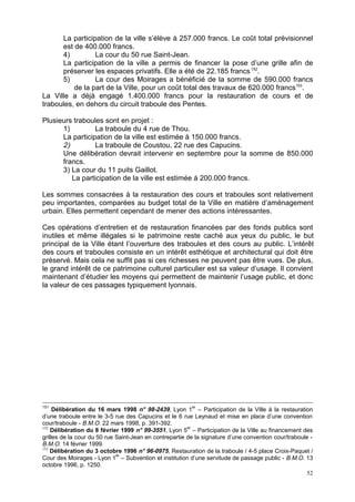 52
La participation de la ville s’élève à 257.000 francs. Le coût total prévisionnel
est de 400.000 francs.
4) La cour du 50 rue Saint-Jean.
La participation de la ville a permis de financer la pose d’une grille afin de
préserver les espaces privatifs. Elle a été de 22.185 francs152
.
5) La cour des Moirages a bénéficié de la somme de 590.000 francs
de la part de la Ville, pour un coût total des travaux de 620.000 francs153
.
La Ville a déjà engagé 1.400.000 francs pour la restauration de cours et de
traboules, en dehors du circuit traboule des Pentes.
Plusieurs traboules sont en projet :
1) La traboule du 4 rue de Thou.
La participation de la ville est estimée à 150.000 francs.
2) La traboule de Coustou, 22 rue des Capucins.
Une délibération devrait intervenir en septembre pour la somme de 850.000
francs.
3) La cour du 11 puits Gaillot.
La participation de la ville est estimée à 200.000 francs.
Les sommes consacrées à la restauration des cours et traboules sont relativement
peu importantes, comparées au budget total de la Ville en matière d’aménagement
urbain. Elles permettent cependant de mener des actions intéressantes.
Ces opérations d’entretien et de restauration financées par des fonds publics sont
inutiles et même illégales si le patrimoine reste caché aux yeux du public, le but
principal de la Ville étant l’ouverture des traboules et des cours au public. L’intérêt
des cours et traboules consiste en un intérêt esthétique et architectural qui doit être
préservé. Mais cela ne suffit pas si ces richesses ne peuvent pas être vues. De plus,
le grand intérêt de ce patrimoine culturel particulier est sa valeur d’usage. Il convient
maintenant d’étudier les moyens qui permettent de maintenir l’usage public, et donc
la valeur de ces passages typiquement lyonnais.
151
Délibération du 16 mars 1998 n° 98-2439, Lyon 1
er
– Participation de la Ville à la restauration
d’une traboule entre le 3-5 rue des Capucins et le 6 rue Leynaud et mise en place d’une convention
cour/traboule - B.M.O. 22 mars 1998, p. 391-392.
152
Délibération du 8 février 1999 n° 99-3551, Lyon 5
er
– Participation de la Ville au financement des
grilles de la cour du 50 rue Saint-Jean en contrepartie de la signature d’une convention cour/traboule -
B.M.O. 14 février 1999.
153
Délibération du 3 octobre 1996 n° 96-0975, Restauration de la traboule / 4-5 place Croix-Paquet /
Cour des Moirages - Lyon 1
er
– Subvention et institution d’une servitude de passage public - B.M.O. 13
octobre 1996, p. 1250.
 